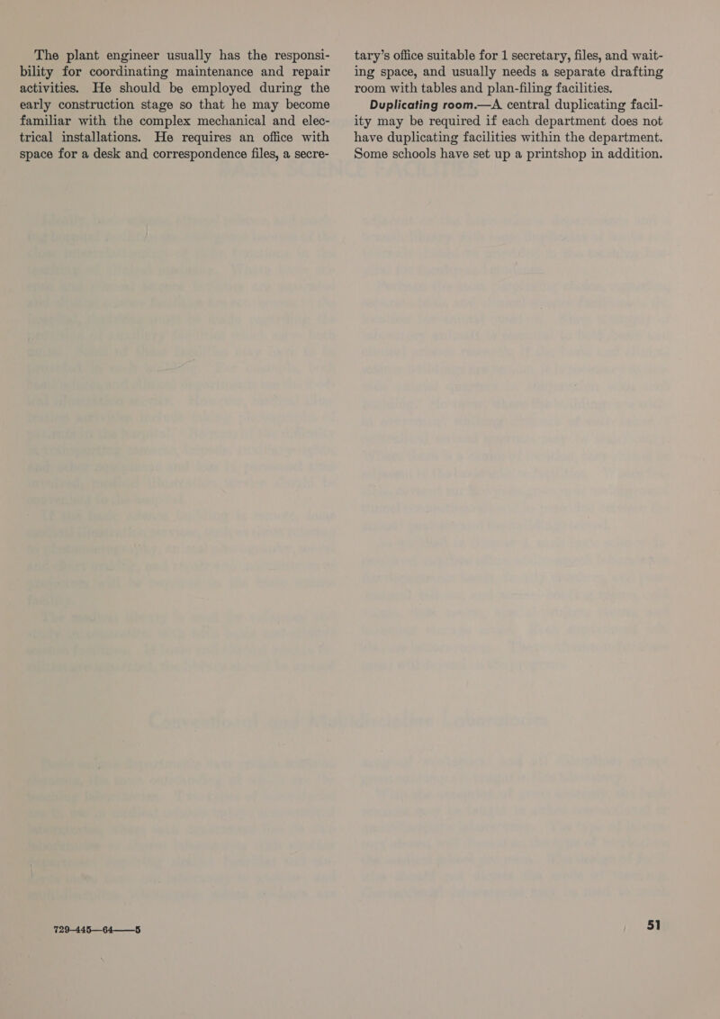 The plant engineer usually has the responsi- bility for coordinating maintenance and repair activities. He should be employed during the early construction stage so that he may become familiar with the complex mechanical and elec- trical installations. He requires an office with space for a desk and correspondence files, a secre- 729-445—64——_5 tary’s office suitable for 1 secretary, files, and wait- ing space, and usually needs a separate drafting room with tables and plan-filing facilities. Duplicating room.—A central duplicating facil- ity may be required if each department does not have duplicating facilities within the department. Some schools have set up a printshop in addition.