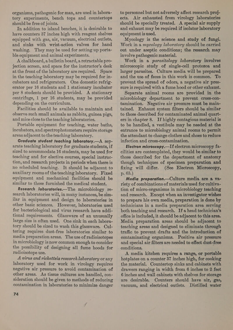 organisms, pathogenic for man, are used in labora- tory experiments, bench tops and countertops should be free of joints. In addition to island benches, it is desirable to have counters 37 inches high with reagent shelves equipped with gas, air, vacuum, electrical outlets, and sinks with wrist-action valves for hand washing. They may be used for setting up porta- ble equipment and animal experiments. A chalkboard, a bulletin board, a retractable pro- jection screen, and space for the instructor’s desk at the front of the laboratory are required. Space in the teaching laboratory may be required for in- cubators and refrigerators. One domestic refrig- erator per 16 students and 1 stationary incubator per 8 students should be provided. A stationary centrifuge, 1 per 16 students, may be provided depending on the curriculum. Facilities should be available to maintain and observe such small animals as rabbits, guinea pigs, and mice close to the teaching laboratories. Portable equipment for teaching, water baths, incubators, and spectrophotometers require storage areas adjacent to the teaching laboratory. Graduate student teaching laboratory.—A _ sep- arate teaching laboratory for graduate students, if sized to accommodate 16 students, may be used for teaching and for elective courses, special instruc- tion, and research projects in periods when there is no scheduled teaching. It should be adjacent to auxiliary rooms of the teaching laboratory. Fixed similar to those furnished the medical student. Research laboratories——The microbiology re- search laboratories will, in many instances, be sim- ilar in equipment and design to laboratories in other basic sciences. However, laboratories used for bacteriological and virus research have addi- tional requirements. Glassware of an unusually large size is often used. One sink in each labora- tory should be sized to wash this glassware. Cul- tering requires dust-free laboratories similar to media preparation areas. The use of radioisotopes in microbiology is now common enough to consider the possibility of designing all fume hoods for radioisotope use. A virus and ricketisia research laboratory or any laboratory used for work in virology requires negative air pressure to avoid contamination of other areas. As tissue cultures are handled, con- sideration should be given to methods of reducing contamination in laboratories to minimize danger 74 to personnel but not adversely affect research proj- ects. Air exhausted from virology laboratories should be specially treated. A special air supply and exhaust may be required if isolator laboratory equipment is used. Mycology is the science and study of fungi. Work in a mycology laboratory should be carried out under aseptic conditions; the research may involve pathogenic material. Work in a parasitology laboratory involves microscopic study of single-cell protozoa and larger parasites. Culture media will be prepared and the use of feces in this work is common. To prevent the spread of odors, a negative air pres- sure is required with a fume hood or other exhaust. Separate animal rooms are provided in the microbiology department to prevent cross-con- tamination. Negative air pressure must be main- tained. Exhaust system filters should be similar to those described for contaminated animal quart- ers in chapter 8. If highly contagious material is to be handled, a vestibule may be needed at the entrance to microbiology animal rooms to permit the attendant to change clothes and shoes to reduce infection and cross-contamination. Electron microscopy.—If electron microscopy fa- cilities are contemplated, they would be similar to those described for the department of anatomy though techniques of specimen preparation and fixing will differ. (See Electron Microscopy, p. 63.) Media preparation.—Culture media are a va- riety of combinations of materials used for cultiva- tion of micro-organisms in microbiology teaching and research. Except when an investigator wishes to prepare his own media, preparation is done by technicians in a media preparation area serving | both teaching and research. If a head technician’s office is included, it should be adjacent to this area. Media preparation areas should be adjacent to teaching areas and designed to eliminate through traffic to prevent drafts and the introduction of contaminating organisms. Positive air pressure and special air filters are needed to effect dust-free conditions. A media kitchen requires a range, or portable hotplates on a counter 37 inches high, for cooking the material. Countertop sinks and cabinets with drawers ranging in width from 6 inches to 2 feet 6 inches and wall cabinets with shelves for storage are desirable. Counters should have air, gas, vacuum, and electrical outlets. Distilled water