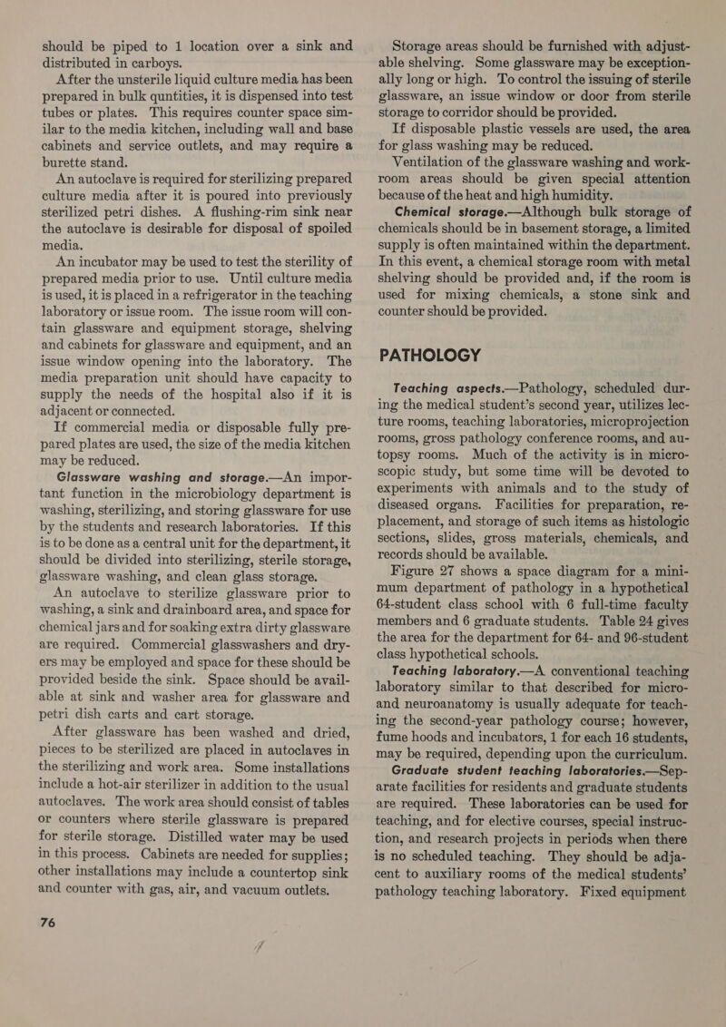 should be piped to 1 location over a sink and distributed in carboys. After the unsterile liquid culture media has been prepared in bulk quntities, it is dispensed into test tubes or plates. This requires counter space sim- ilar to the media kitchen, including wall and base cabinets and service outlets, and may require a burette stand. An autoclave is required for sterilizing prepared culture media after it is poured into previously sterilized petri dishes. A flushing-rim sink near the autoclave is desirable for disposal of spoiled media. An incubator may be used to test the sterility of prepared media prior to use. Until culture media is used, it is placed in a refrigerator in the teaching laboratory or issueroom. The issue room will con- tain glassware and equipment storage, shelving and cabinets for glassware and equipment, and an issue window opening into the laboratory. The media preparation unit should have capacity to supply the needs of the hospital also if it is adjacent or connected. If commercial media or disposable fully pre- pared plates are used, the size of the media kitchen may be reduced. Glassware washing and storage.—An impor- tant function in the microbiology department is washing, sterilizing, and storing glassware for use by the students and research laboratories. If this is to be done as a central unit for the department, it should be divided into sterilizing, sterile storage, glassware washing, and clean glass storage. An autoclave to sterilize glassware prior to washing, a sink and drainboard area, and space for chemical jars and for soaking extra dirty glassware are required. Commercial glasswashers and dry- ers may be employed and space for these should be provided beside the sink. Space should be avail- able at sink and washer area for glassware and petri dish carts and cart storage. After glassware has been washed and dried, pieces to be sterilized are placed in autoclaves in the sterilizing and work area. Some installations include a hot-air sterilizer in addition to the usual autoclaves. The work area should consist of tables or counters where sterile glassware is prepared for sterile storage. Distilled water may be used in this process. Cabinets are needed for supplies; other installations may include a countertop sink and counter with gas, air, and vacuum outlets. 76 Storage areas should be furnished with adjust- able shelving. Some glassware may be exception- ally long or high. To control the issuing of sterile glassware, an issue window or door from sterile storage to corridor should be provided. If disposable plastic vessels are used, the area for glass washing may be reduced. Ventilation of the glassware washing and work- room areas should be given special attention because of the heat and high humidity. Chemical storage.—Although bulk storage of chemicals should be in basement storage, a limited supply is often maintained within the department. In this event, a chemical storage room with metal shelving should be provided and, if the room is used for mixing chemicals, a stone sink and counter should be provided. PATHOLOGY Teaching aspects.—Pathology, scheduled dur- ing the medical student’s second year, utilizes lec- ture rooms, teaching laboratories, microprojection rooms, gross pathology conference rooms, and au- topsy rooms. Much of the activity is in micro- scopic study, but some time will be devoted to experiments with animals and to the study of diseased organs. Facilities for preparation, re- placement, and storage of such items as histologic sections, slides, gross materials, chemicals, and records should be available. Figure 27 shows a space diagram for a mini- mum department of pathology in a hypothetical 64-student class school with 6 full-time faculty members and 6 graduate students. Table 24 gives the area for the department for 64- and 96-student — class hypothetical schools. Teaching laboratory.—A conventional teaching laboratory similar to that described for micro- and neuroanatomy is usually adequate for teach- ing the second-year pathology course; however, fume hoods and incubators, 1 for each 16 students, may be required, depending upon the curriculum. Graduate student teaching laboratories.—Sep- arate facilities for residents and graduate students are required. These laboratories can be used for teaching, and for elective courses, special instruc- tion, and research projects in periods when there is no scheduled teaching. They should be adja- cent to auxiliary rooms of the medical students’ pathology teaching laboratory. Fixed equipment
