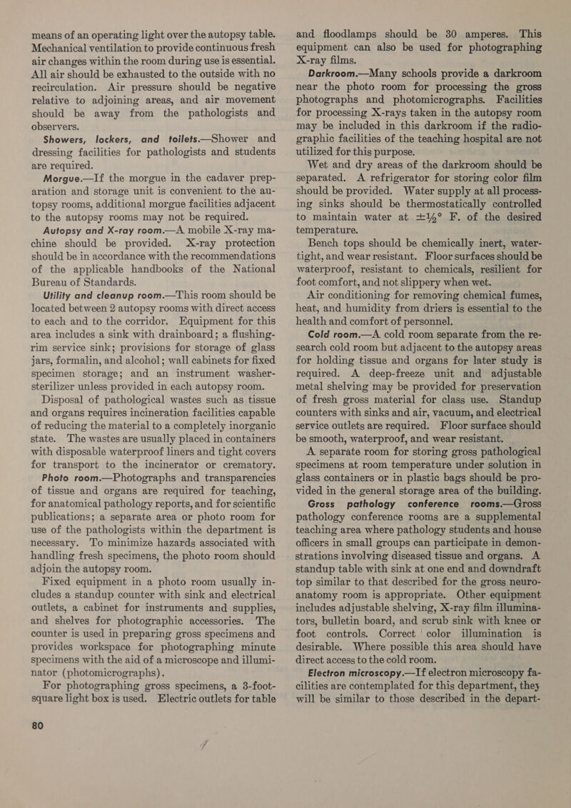 means of an operating light over the autopsy table. Mechanical ventilation to provide continuous fresh air changes within the room during use is essential. All air should be exhausted to the outside with no recirculation. Air pressure should be negative relative to adjoining areas, and air movement should be away from the pathologists and observers. Showers, lockers, and toilets——Shower and dressing facilities for pathologists and students are required. Morgue.—If the morgue in the cadaver prep- aration and storage unit is convenient to the au- topsy rooms, additional morgue facilities adjacent to the autopsy rooms may not be required. Autopsy and X-ray room.—A mobile X-ray ma- chine should be provided. X-ray protection should be in accordance with the recommendations of the applicable handbooks of the National Bureau of Standards. Utility and cleanup room.—This room should be located between 2 autopsy rooms with direct access to each and to the corridor. Equipment for this area includes a sink with drainboard; a flushing- rim service sink; provisions for storage of glass jars, formalin, and alcohol; wall cabinets for fixed specimen storage; and an instrument washer- sterilizer unless provided in each autopsy room. Disposal of pathological wastes such as tissue and organs requires incineration facilities capable of reducing the material to a completely inorganic state. The wastes are usually placed in containers with disposable waterproof liners and tight covers for transport to the incinerator or crematory. Photo room.—Photographs and transparencies of tissue and organs are required for teaching, for anatomical pathology reports, and for scientific publications; a separate area or photo room for use of the pathologists within the department is necessary. ‘To minimize hazards associated with handling fresh specimens, the photo room should adjoin the autopsy room. Fixed equipment in a photo room usually in- cludes a standup counter with sink and electrical outlets, a cabinet for instruments and supplies, and shelves for photographic accessories. The counter is used in preparing gross specimens and provides workspace for photographing minute specimens with the aid of a microscope and illumi- nator (photomicrographs). For photographing gross specimens, a 3-foot- square light box is used. Electric outlets for table 80 and floodlamps should be 30 amperes. This equipment can also be used for photographing X-ray films. Darkroom.—Many schools provide a darkroom near the photo room for processing the gross photographs and photomicrographs. Facilities for processing X-rays taken in the autopsy room may be included in this darkroom if the radio- graphic facilities of the teaching hospital are not utilized for this purpose. Wet and dry areas of the darkroom should be separated. &lt;A refrigerator for storing color film should be provided. Water supply at all process- ing sinks should be thermostatically controlled to maintain water at +14° F. of the desired temperature. Bench tops should be chemically inert, water- tight, and wear resistant. Floor surfaces should be waterproof, resistant to chemicals, resilient for foot comfort, and not slippery when wet. Air conditioning for removing chemical fumes, heat, and humidity from driers is essential to the health and comfort of personnel. Cold room.—A cold room separate from the re- search cold room but adjacent to the autopsy areas for holding tissue and organs for later study is required. A deep-freeze unit and adjustable metal shelving may be provided for preservation of fresh gross material for class use. Standup counters with sinks and air, vacuum, and electrical service outlets are required. Floor surface should be smooth, waterproof, and wear resistant. A separate room for storing gross pathological specimens at room temperature under solution in glass containers or in plastic bags should be pro- vided in the general storage area of the building. Gross pathology conference rooms.—Gross pathology conference rooms are a supplemental teaching area where pathology students and house officers in small groups can participate in demon- strations involving diseased tissue and organs. A standup table with sink at one end and downdraft top similar to that described for the gross neuro- anatomy room is appropriate. Other equipment includes adjustable shelving, X-ray film illumina- tors, bulletin board, and scrub sink with knee or foot controls. Correct ‘color illumination is desirable. Where possible this area should have direct access to the cold room. Electron microscopy.—lIf electron microscopy fa- cilities are contemplated for this department, they will be similar to those described in the depart-
