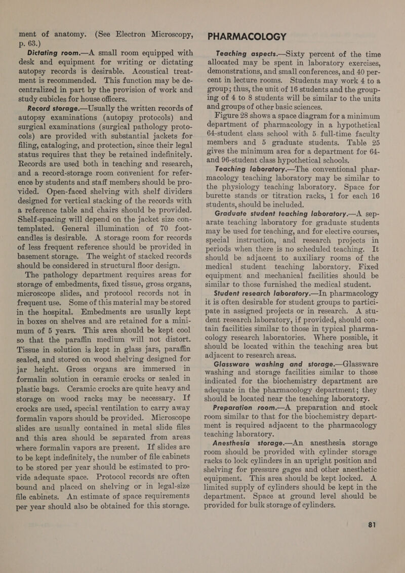 ment of anatomy. (See Electron Microscopy, p. 63.) Dictating room.—A_ small room equipped with desk and equipment for writing or dictating autopsy records is desirable. Acoustical treat- ment is recommended. This function may be de- centralized in part by the provision of work and study cubicles for house officers. Record storage.— Usually the written records of autopsy examinations (autopsy protocols) and surgical examinations (surgical pathology proto- cols) are provided with substantial jackets for filing, cataloging, and protection, since their legal status requires that they be retained indefinitely. Records are used both in teaching and research, and a record-storage room convenient for refer- ence by students and staff members should be pro- vided. Open-faced shelving with shelf dividers designed for vertical stacking of the records with a reference table and chairs should be provided. Shelf-spacing will depend on the jacket size con- templated. General illumination of 70 foot- candles is desirable. A storage room for records of less frequent reference should be provided in basement storage. The weight of stacked records should be considered in structural floor design. The pathology department requires areas for storage of embedments, fixed tissue, gross organs, microscope slides, and protocol records not in frequent use. Some of this material may be stored in the hospital. Embedments are usually kept in boxes on shelves and are retained for a mini- mum of 5 years. This area should be kept cool so that the paraffin medium will not distort. Tissue in solution is kept in glass jars, paraffin sealed, and stored on wood shelving designed for jar height. Gross organs are immersed in formalin solution in ceramic crocks or sealed in plastic bags. Ceramic crocks are quite heavy and storage on wood racks may be necessary. If crocks are used, special ventilation to carry away formalin vapors should be provided. Microscope slides are usually contained in metal slide files and this area should be separated from areas where formalin vapors are present. If slides are to be kept indefinitely, the number of file cabinets to be stored per year should be estimated to pro- vide adequate space. Protocol records are often bound and placed on shelving or in legal-size file cabinets. An estimate of space requirements per year should also be obtained for this storage. PHARMACOLOGY Teaching aspects.—Sixty percent of the time allocated may be spent in laboratory exercises, demonstrations, and small conferences, and 40 per- cent in lecture rooms. Students may work 4 toa group; thus, the unit of 16 students and the group- ing of 4 to 8 students will be similar to the units and groups of other basic sciences. Figure 28 shows a space diagram for a minimum department of pharmacology in a hypothetical 64-student class school with 5 full-time faculty members and 5 graduate students. Table 25 gives the minimum area for a department for 64- and 96-student class hypothetical schools. Teaching laboratory—The conventional phar- macology teaching laboratory may be similar to the physiology teaching laboratory. Space for burette stands or titration racks, 1 for each 16 students, should be included. Graduate student teaching laboratory.—A sep- arate teaching laboratory for graduate students may be used for teaching, and for elective courses, special instruction, and research projects in periods when there is no scheduled teaching. It should be adjacent to auxiliary rooms of the medical student teaching laboratory. Fixed equipment and mechanical facilities should be similar to those furnished the medical student. Student research laboratory.—In pharmacology it is often desirable for student groups to partici- pate in assigned projects or in research. A stu- dent research laboratory, if provided, should con- tain facilities similar to those in typical pharma- cology research laboratories. Where possible, it should be located within the teaching area but adjacent to research areas. Glassware washing and storage.—Glassware washing and storage facilities similar to those indicated for the biochemistry department are adequate in the pharmacology department; they should be located near the teaching laboratory. Preparation room.—A_ preparation and stock room similar to that for the biochemistry depart- ment is required adjacent to the pharmacology teaching laboratory. Anesthesia storage——An anesthesia storage room should be provided with cylinder storage racks to lock cylinders in an upright position and shelving for pressure gages and other anesthetic equipment. This area should be kept locked. A limited supply of cylinders should be kept in the department. Space at ground level should be provided for bulk storage of cylinders.