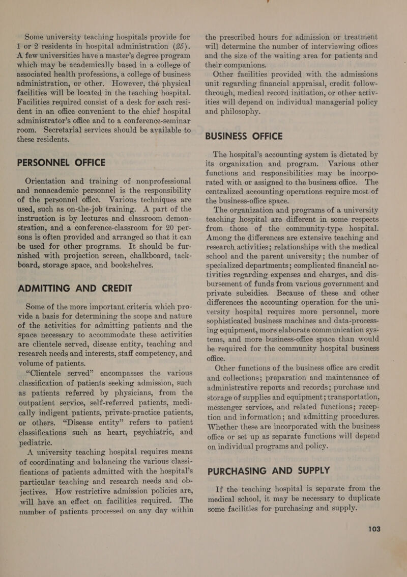 Some university teaching hospitals provide for 1 or 2 residents in hospital administration (25). A few universities have a master’s degree program which may be academically based in a college of associated health professions, a college of business administration, or other. However, the physical facilities will be located in the teaching hospital. Facilities required consist of a desk for each resi- dent in an office convenient to the chief hospital administrator’s office and to a conference-seminar room. Secretarial services should be available to these residents. PERSONNEL OFFICE Orientation and training of nonprofessional and nonacademic personnel is the responsibility of the personnel office. Various techniques are used, such as on-the-job training. A part of the instruction is by lectures and classroom demon- stration, and a conference-classroom for 20 per- sons is often provided and arranged so that it can be used for other programs. It should be fur- nished with projection screen, chalkboard, tack- board, storage space, and bookshelves. ADMITTING AND CREDIT Some of the more important criteria which pro- vide a basis for determining the scope and nature of the activities for admitting patients and the space necessary to accommodate these activities are clientele served, disease entity, teaching and research needs and interests, staff competency, and volume of patients. “Clientele served” encompasses the various classification of patients seeking admission, such as patients referred by physicians, from the outpatient service, self-referred patients, medi- cally indigent patients, private-practice patients, or others. “Disease entity” refers to patient classifications such as heart, psychiatric, and pediatric. A university teaching hospital requires means of coordinating and balancing the various classi- fications of patients admitted with the hospital’s particular teaching and research needs and ob- jectives. How restrictive admission policies are, will have an effect on facilities required. The number of patients processed on any day within the prescribed hours for admission or treatment will determine the number of interviewing offices and the size of the waiting area for patients and their companions. Other facilities provided with the admissions unit regarding financial appraisal, credit follow- through, medical record initiation, or other activ- ities will depend on individual managerial policy and philosophy. BUSINESS OFFICE The hospital’s accounting system is dictated by its organization and program. Various other functions and responsibilities may be incorpo- rated with or assigned to the business office. The centralized accounting operations require most of the business-office space. The organization and programs of a university teaching hospital are different in some respects from those of the community-type hospital. Among the differences are extensive teaching and research activities; relationships with the medical school and the parent university; the number of specialized departments; complicated financial ac- tivities regarding expenses and charges, and dis- bursement of funds from various government and private subsidies. Because of these and other differences the accounting operation for the uni- versity hospital requires more personnel, more sophisticated business machines and data-process- ing equipment, more elaborate communication sys- tems, and more business-office space than would be required for the community hospital business office. Other functions of the business office are credit and collections; preparation and maintenance of administrative reports and records; purchase and storage of supplies and equipment; transportation, messenger services, and related functions; recep- tion and information; and admitting procedures. Whether these are incorporated with the business office or set up as separate functions will depend on individual programs and policy. PURCHASING AND SUPPLY If the teaching hospital is separate from the medical school, it may be necessary to duplicate some facilities for purchasing and supply.