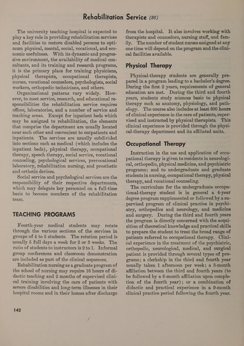 The university teaching hospital is expected to play a key role in providing rehabilitation services and facilities to restore disabled persons to opti- mum physical, mental, social, vocational, and eco- nomic usefulness. With its dynamic and progres- Sive environment, the availability of medical con- sultants, and its training and research programs, it is the primary place for training physicians, physical therapists, occupational therapists, nurses, vocational counselors, psychologists, social workers, orthopedic technicians, and others. Organizational patterns vary widely. How- ever, to meet service, research, and educational re- sponsibilities the rehabilitation service requires offices, laboratories, and a number of service and teaching areas. Except for inpatient beds which may be assigned to rehabilitation, the elements that comprise the department are usually located near each other and convenient to outpatients and inpatients. The services are usually subdivided into sections such as medical (which includes the inpatient beds), physical therapy, occupational therapy, speech therapy, social service, vocational counseling, psychological services, prevocational laboratory, rehabilitation nursing, and prosthetic and orthetic devices. Social service and psychological services are the responsibility of their respective departments, which may delegate key personnel on a full-time basis to become members of the rehabilitation team. TEACHING PROGRAMS Fourth-year medical students may rotate through the various sections of the services in groups of 4 to 5 students. The rotation period is usually 5 full days a week for 2 or 3 weeks. The ratio of students to instructors is2to1. Informal group conferences and classroom demonstration are included as part of the clinical sequences. Rehabilitation nursing as a graduate program of the school of nursing may require 16 hours of di- dactic teaching and 2 months of supervised clini- cal training involving the care of patients with severe disabilities and long-term illnesses in their hospital rooms and in their homes after discharge 142 from the hospital. It also involves working with therapists and counselors, nursing staff, and fam- ily. Thenumber of student nurses assigned at any one time will depend on the program and the clini- cal facilities available. Physical Therapy Physical-therapy students are generally pre- pared in a program leading to a bachelor’s degree. During the first 2 years, requirements of general education are met. During the third and fourth years, students study sciences basic to physical therapy such as anatomy, physiology, and path- ology. The course also includes at least 600 hours of clinical experience in the care of patients, super- vised and instructed by physical therapists. This clinical experience is provided through the physi- cal-therapy department and its affiliated units. Occupational Therapy Instruction in the use and application of occu- pational therapy is given to residents in neurologi- cal, orthopedic, physical medicine, and psychiatric programs; and to undergraduate and graduate students in nursing, occupational therapy, physical therapy, and vocational counseling. The curriculum for the undergraduate occupa- tional-therapy student is in general a 4-year degree program supplemented or followed by a su- pervised program of clinical practice in psychi- atry, orthopedics and neurology, and medicine and surgery. During the third and fourth years the program is directly concerned with the acqui- sition of theoretical knowledge and practical skills to prepare the student to treat the broad range of patients referred to occupational therapy. Clini- cal experience in the treatment of the psychiatric, orthopedic, neurological, medical, and surgical patient is provided through several types of pro- grams; a clerkship in the third and fourth year usually taken 1 afternoon per week; a 3-month affiliation between the third and fourth years (to be followed by a 6-month affiliation upon comple- tion of the fourth year); or a combination of didactic and practical experience in a 9-month clinical practice period following the fourth year.
