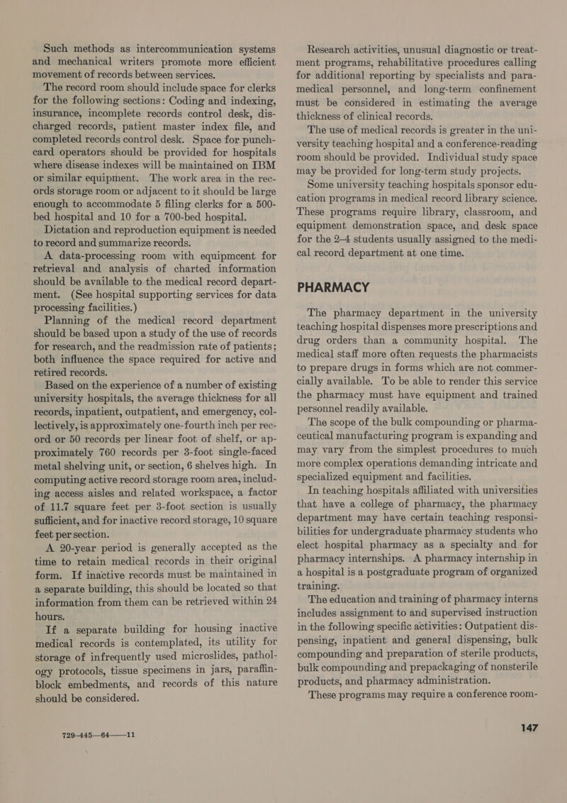 Such methods as intercommunication systems and mechanical writers promote more efficient movement of records between services. The record room should include space for clerks for the following sections: Coding and indexing, insurance, incomplete records control desk, dis- charged records, patient master index file, and completed records control desk. Space for punch- card operators should be provided for hospitals where disease indexes will be maintained on IBM or similar equipment. The work area in the rec- ords storage room or adjacent to it should be large enough to accommodate 5 filing clerks for a 500- bed hospital and 10 for a 700-bed hospital. Dictation and reproduction equipment is needed to record and summarize records. A data-processing room with equipmcent for retrieval and analysis of charted information should be available to the medical record depart- ment. (See hospital supporting services for data processing facilities.) Planning of the medical record department should be based upon a study of the use of records for research, and the readmission rate of patients; both influence the space required for active and retired records. Based on the experience of a number of existing university hospitals, the average thickness for all records, inpatient, outpatient, and emergency, col- lectively, is approximately one-fourth inch per rec- ord or 50 records per linear foot of shelf, or ap- proximately 760 records per 3-foot single-faced metal shelving unit, or section, 6 shelves high. In computing active record storage room area, includ- ing access aisles and related workspace, a factor of 11.7 square feet per 3-foot section is usually sufficient, and for inactive record storage, 10 square feet per section. A 20-year period is generally accepted as the time to retain medical records in their original form. If inactive records must be maintained in a separate building, this should be located so that information from them can be retrieved within 24 hours. If a separate building for housing inactive medical records is contemplated, its utility for storage of infrequently used microslides, pathol- ogy protocols, tissue specimens in jars, parafiin- block embedments, and records of this nature should be considered. 729-445—64—_11 Research activities, unusual diagnostic or treat- ment programs, rehabilitative procedures calling for additional reporting by specialists and para- medical personnel, and long-term confinement must be considered in estimating the average thickness of clinical records. The use of medical records is greater in the uni- versity teaching hospital and a conference-reading room should be provided. Individual study space may be provided for long-term study projects. Some university teaching hospitals sponsor edu- cation programs in medical record library science. These programs require library, classroom, and equipment demonstration space, and desk space for the 24 students usually assigned to the medi- cal record department at one time. PHARMACY The pharmacy department in the university teaching hospital dispenses more prescriptions and drug orders than a community hospital. The medical] staff more often requests the pharmacists to prepare drugs in forms which are not commer- cially available. To be able to render this service the pharmacy must have equipment and trained personnel readily available. The scope of the bulk compounding or pharma- ceutical manufacturing program is expanding and may vary from the simplest procedures to much more complex operations demanding intricate and specialized equipment and facilities. In teaching hospitals affiliated with universities that have a college of pharmacy, the pharmacy department may have certain teaching responsi- bilities for undergraduate pharmacy students who elect hospital pharmacy as a specialty and for pharmacy internships. A pharmacy internship in a hospital is a postgraduate program of organized training. The education and training of pharmacy interns includes assignment to and supervised instruction in the following specific activities: Outpatient dis- pensing, inpatient and general dispensing, bulk compounding and preparation of sterile products, bulk compounding and prepackaging of nonsterile products, and pharmacy administration. These programs may require a conference room-