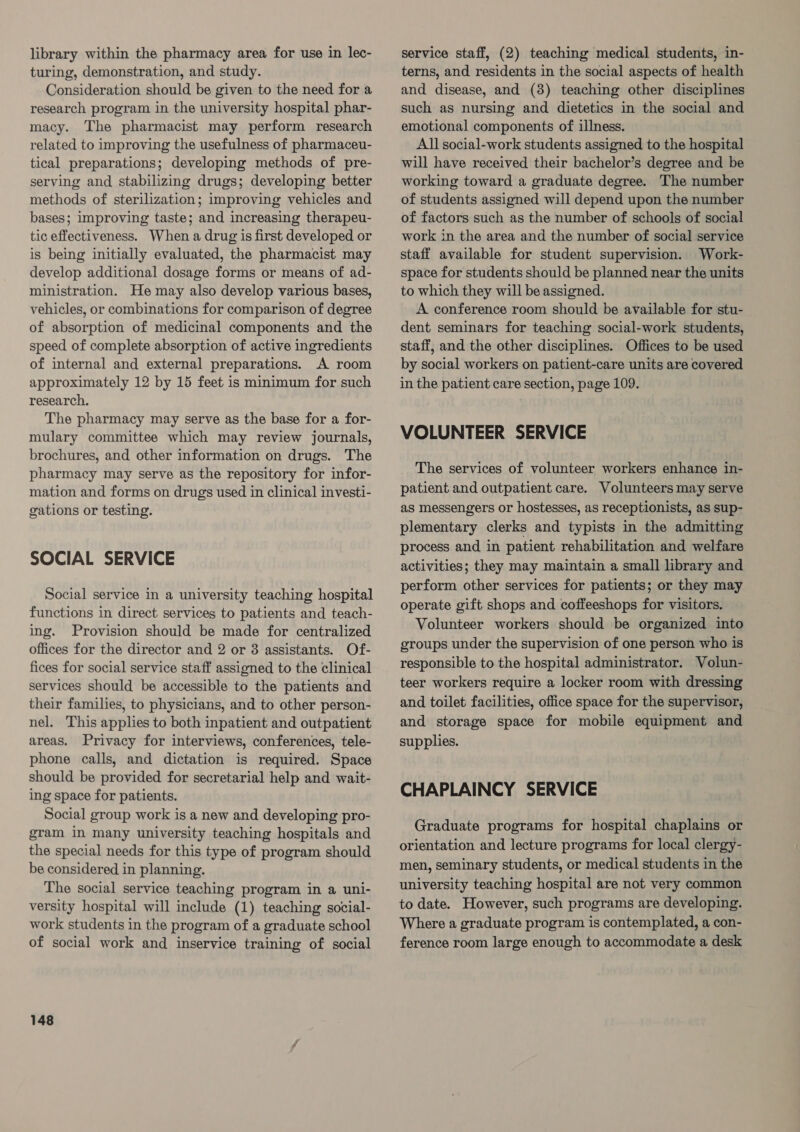 library within the pharmacy area for use in lec- turing, demonstration, and study. Consideration should be given to the need for a research program in the university hospital phar- macy. The pharmacist may perform research related to improving the usefulness of pharmaceu- tical preparations; developing methods of pre- serving and stabilizing drugs; developing better methods of sterilization; improving vehicles and bases; improving taste; and increasing therapeu- tic effectiveness. When a drug is first developed or is being initially evaluated, the pharmacist may develop additional dosage forms or means of ad- ministration. He may also develop various bases, vehicles, or combinations for comparison of degree of absorption of medicinal components and the speed of complete absorption of active ingredients of internal and external preparations. A room approximately 12 by 15 feet is minimum for such research. The pharmacy may serve as the base for a for- mulary committee which may review journals, brochures, and other information on drugs. The pharmacy may serve as the repository for infor- mation and forms on drugs used in clinical investi- gations or testing. SOCIAL SERVICE Social service in a university teaching hospital functions in direct services to patients and teach- ing. Provision should be made for centralized offices for the director and 2 or 8 assistants. Of- fices for social service staff assigned to the clinical services should be accessible to the patients and their families, to physicians, and to other person- nel. This applies to both inpatient and outpatient areas. Privacy for interviews, conferences, tele- phone calls, and dictation is required. Space should be provided for secretarial help and wait- ing space for patients. Social group work is a new and developing pro- gram in many university teaching hospitals and the special needs for this type of program should be considered in planning. The social service teaching program in a uni- versity hospital will include (1) teaching social- work students in the program of a graduate school of social work and inservice training of social 148 service staff, (2) teaching medical students, in- terns, and residents in the social aspects of health and disease, and (8) teaching other disciplines such as nursing and dietetics in the social and emotional components of illness. All social-work students assigned to the hospital will have received their bachelor’s degree and be working toward a graduate degree. The number of students assigned will depend upon the number of factors such as the number of schools of social work in the area and the number of social service staff available for student supervision. Work- space for students should be planned near the units to which they will be assigned. A conference room should be available for stu- dent seminars for teaching social-work students, staff, and the other disciplines. Offices to be used by social workers on patient-care units are covered in the patient care section, page 109. VOLUNTEER SERVICE The services of volunteer workers enhance in- patient and outpatient care. Volunteers may serve as messengers or hostesses, as receptionists, as sup- plementary clerks and typists in the admitting process and in patient rehabilitation and welfare activities; they may maintain a small library and perform other services for patients; or they may operate gift shops and coffeeshops for visitors. Volunteer workers should be organized into groups under the supervision of one person who is responsible to the hospital administrator. Volun- teer workers require a locker room with dressing and toilet facilities, office space for the supervisor, and storage space for mobile equipment and supplies. CHAPLAINCY SERVICE Graduate programs for hospital chaplains or orientation and lecture programs for local clergy- men, seminary students, or medical students in the university teaching hospital are not very common to date. However, such programs are developing. Where a graduate program is contemplated, a con- ference room large enough to accommodate a desk