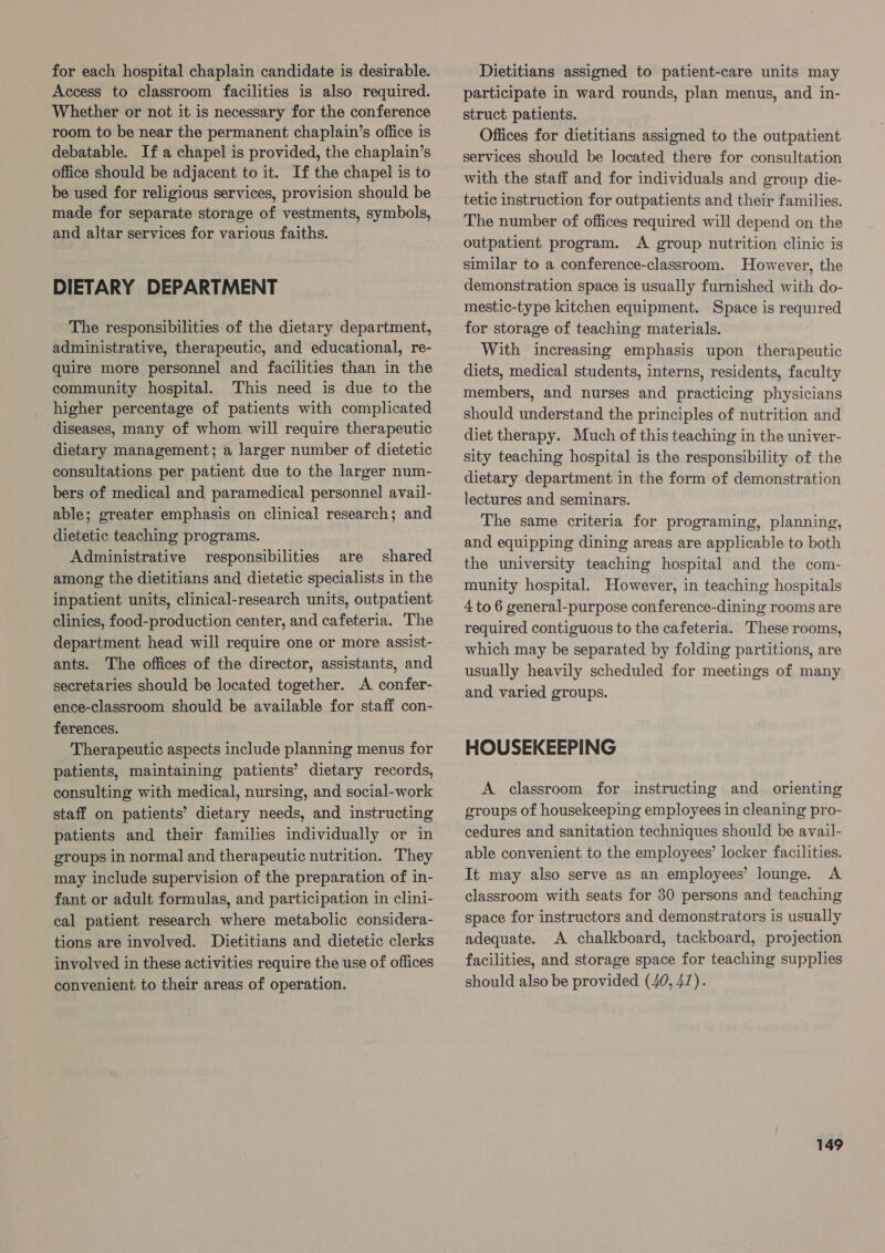 for each hospital chaplain candidate is desirable. Access to classroom facilities is also required. Whether or not it is necessary for the conference room to be near the permanent chaplain’s office is debatable. If a chapel is provided, the chaplain’s office should be adjacent to it. If the chapel is to be used for religious services, provision should be made for separate storage of vestments, symbols, and altar services for various faiths. DIETARY DEPARTMENT The responsibilities of the dietary department, administrative, therapeutic, and educational, re- quire more personnel and facilities than in the community hospital. This need is due to the higher percentage of patients with complicated diseases, many of whom will require therapeutic dietary management; a larger number of dietetic consultations per patient due to the larger num- bers of medical and paramedical personnel avail- able; greater emphasis on clinical research; and dietetic teaching programs. Administrative responsibilities are shared among the dietitians and dietetic specialists in the inpatient units, clinical-research units, outpatient clinics, food-production center, and cafeteria. The department head will require one or more assist- ants. The offices of the director, assistants, and secretaries should be located together. A confer- ence-classroom should be available for staff con- ferences. Therapeutic aspects include planning menus for patients, maintaining patients’ dietary records, consulting with medical, nursing, and social-work staff on patients’ dietary needs, and instructing patients and their families individually or in groups in normal and therapeutic nutrition. They may include supervision of the preparation of in- fant or adult formulas, and participation in clini- cal patient research where metabolic considera- tions are involved. Dietitians and dietetic clerks involved in these activities require the use of offices convenient to their areas of operation. Dietitians assigned to patient-care units may participate in ward rounds, plan menus, and in- struct patients. Offices for dietitians assigned to the outpatient services should be located there for consultation with the staff and for individuals and group die- tetic instruction for outpatients and their families. The number of offices required will depend on the outpatient program. A group nutrition clinic is similar to a conference-classroom. However, the demonstration space is usually furnished with do- mestic-type kitchen equipment. Space is required for storage of teaching materials. With increasing emphasis upon therapeutic diets, medical students, interns, residents, faculty members, and nurses and practicing physicians should understand the principles of nutrition and diet therapy. Much of this teaching in the univer- sity teaching hospital is the responsibility of the dietary department in the form of demonstration lectures and seminars. The same criteria for programing, planning, and equipping dining areas are applicable to both the university teaching hospital and the com- munity hospital. However, in teaching hospitals 4 to 6 general-purpose conference-dining rooms are required contiguous to the cafeteria. These rooms, which may be separated by folding partitions, are usually heavily scheduled for meetings of many and varied groups. HOUSEKEEPING A classroom for instructing and orienting groups of housekeeping employees in cleaning pro- cedures and sanitation techniques should be avail- able convenient to the employees’ locker facilities. It may also serve as an employees’ lounge. A classroom with seats for 30 persons and teaching space for instructors and demonstrators is usually adequate. A chalkboard, tackboard, projection facilities, and storage space for teaching supplies should also be provided (40, 41).