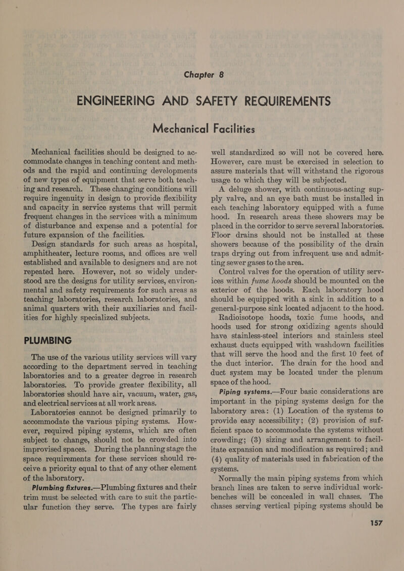 Mechanical facilities should be designed to ac- commodate changes in teaching content and meth- ods and the rapid and continuing developments of new types of equipment that serve both teach- ing and research. These changing conditions will require ingenuity in design to provide flexibility and capacity in service systems that will permit frequent changes in the services with a minimum of disturbance and expense and a potential for future expansion of the facilities. Design standards for such areas as hospital, amphitheater, lecture rooms, and offices are well established and available to designers and are not repeated here. However, not so widely under- stood are the designs for utility services, environ- mental and safety requirements for such areas as teaching laboratories, research laboratories, and animal quarters with their auxiliaries and facil- ities for highly specialized subjects. PLUMBING The use of the various utility services will vary according to the department served in teaching laboratories and to a greater degree in research laboratories. To provide greater flexibility, all laboratories should have air, vacuum, water, gas, and electrical services at all work areas. Laboratories cannot be designed primarily to accommodate the various piping systems. How- ever, required piping systems, which are often subject to change, should not be crowded into improvised spaces. During the planning stage the space requirements for these services should re- ceive a priority equal to that of any other element of the laboratory. Plumbing fixtures.—Plumbing fixtures and their trim must be selected with care to suit the partic- ular function they serve. The types are fairly well standardized so will not be covered here. However, care must be exercised in selection to assure materials that will withstand the rigorous usage to which they will be subjected. A. deluge shower, with continuous-acting sup- ply valve, and an eye bath must be installed in each teaching laboratory equipped with a fume hood. In research areas these showers may be placed in the corridor to serve several laboratories. Floor drains should not be installed at these showers because of the possibility of the drain traps drying out from infrequent use and admit- ting sewer gases to the area. Control valves for the operation of utility serv- ices within fwme hoods should be mounted on the exterior of the hoods. Each laboratory hood should be equipped with a sink in addition to a general-purpose sink located adjacent to the hood. Radioisotope hoods, toxic fume hoods, and hoods used for strong oxidizing agents should have stainless-steel interiors and stainless steel exhaust ducts equipped with washdown facilities that will serve the hood and the first 10 feet of the duct interior. The drain for the hood and duct system may be located under the plenum space of the hood. Piping systems.—Four basic considerations are important in the piping systems design for the laboratory area: (1) Location of the systems to provide easy accessibility; (2) provision of suf- ficient space to accommodate the systems without crowding; (3) sizing and arrangement to facil- itate expansion and modification as required; and (4) quality of materials used in fabrication of the systems. Normally the main piping systems from which branch lines are taken to serve individual work- benches will be concealed in wall chases. The chases serving vertical piping systems should be