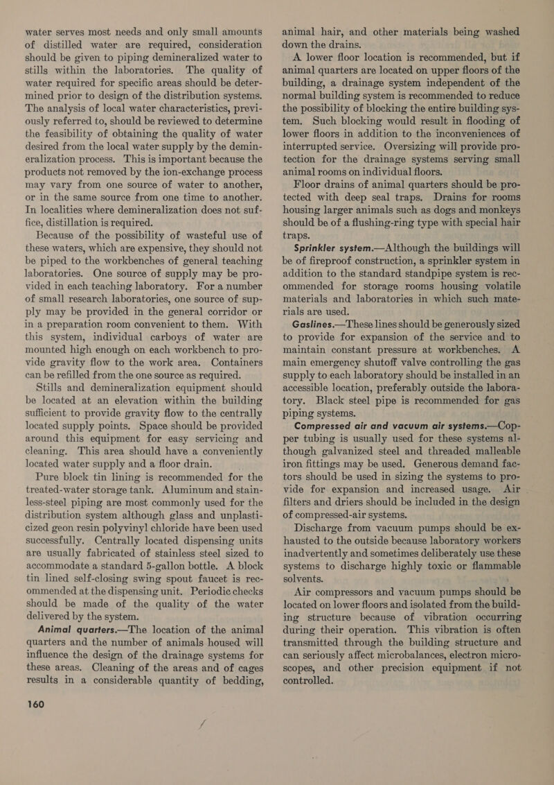 water serves most needs and only small amounts of distilled water are required, consideration should be given to piping demineralized water to stills within the laboratories. The quality of water required for specific areas should be deter- mined prior to design of the distribution systems. The analysis of local water characteristics, previ- ously referred to, should be reviewed to determine the feasibility of obtaining the quality of water desired from the local water supply by the demin- eralization process. This is important because the products not removed by the ion-exchange process may vary from one source of water to another, or in the same source from one time to another. In localities where demineralization does not suf- fice, distillation is required. Because of the possibility of wasteful use of these waters, which are expensive, they should not be piped to the workbenches of general teaching laboratories. One source of supply may be pro- vided in each teaching laboratory. For a number of small research laboratories, one source of sup- ply may be provided in the general corridor or in a preparation room convenient to them. With this system, individual carboys of water are mounted high enough on each workbench to pro- vide gravity flow to the work area. Containers can be refilled from the one source as required. Stills and demineralization equipment should be located at an elevation within the building sufficient to provide gravity flow to the centrally located supply points. Space should be provided around this equipment for easy servicing and cleaning. This area should have a conveniently located water supply and a floor drain. Pure block tin lining is recommended for the treated-water storage tank. Aluminum and stain- less-steel piping are most commonly used for the distribution system although glass and unplasti- cized geon resin polyviny] chloride have been used successfully. Centrally located dispensing units are usually fabricated of stainless steel sized to accommodate a standard 5-gallon bottle. A block tin lined self-closing swing spout faucet is rec- ommended at the dispensing unit. Periodic checks should be made of the quality of the water delivered by the system. Animal quarters.—The location of the animal quarters and the number of animals housed will influence the design of the drainage systems for these areas. Cleaning of the areas and of cages results in a considerable quantity of bedding, 160 animal hair, and other materials being washed down the drains. A lower floor location is recommended, but if animal quarters are located on upper floors of the building, a drainage system independent of the normal building system is recommended to reduce the possibility of blocking the entire building sys- tem. Such blocking would result in flooding of lower floors in addition to the inconveniences of interrupted service. Oversizing will provide pro- tection for the drainage systems serving small animal rooms on individual floors. Floor drains of animal quarters should be pro- tected with deep seal traps. Drains for rooms housing larger animals such as dogs and monkeys should be of a flushing-ring type with special hair traps. Sprinkler system.—Although the buildings will be of fireproof construction, a sprinkler system in addition to the standard standpipe system is rec- ommended for storage rooms housing volatile materials and laboratories in which such mate- rials are used. Gaslines.—These lines should be generously sized to provide for expansion of the service and to maintain constant pressure at workbenches. A main emergency shutoff valve controlling the gas supply to each laboratory should be installed in an accessible location, preferably outside the labora- tory. Black steel pipe is recommended for gas piping systems. Compressed air and vacuum air systems.—Cop- per tubing is usually used for these systems al- though galvanized steel and threaded malleable iron fittings may be used. Generous demand fac- tors should be used in sizing the systems to pro- vide for expansion and increased usage. Air _ filters and driers should be included in the design of compressed-air systems. Discharge from vacuum pumps should be ex- hausted to the outside because laboratory workers inadvertently and sometimes deliberately use these systems to discharge highly toxic or flammable solvents. ) Air compressors and vacuum pumps should be located on lower floors and isolated from the build- ing structure because of vibration occurring during their operation. This vibration is often transmitted through the building structure and can seriously affect microbalances, electron micro- scopes, and other precision equipment if not controlled.