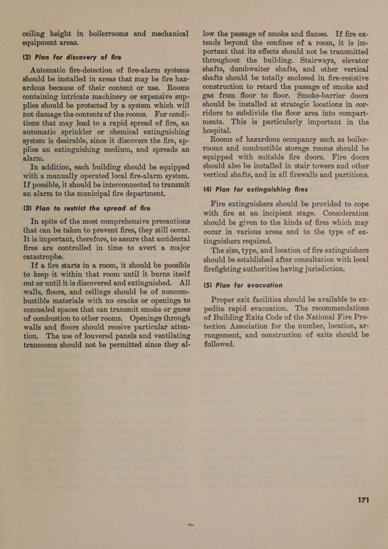 ceiling height in boilerrooms and mechanical equipment areas. (2) Plan for discovery of fire Automatic fire-detection of fire-alarm systems should be installed in areas that may be fire haz- ardous because of their content or use. Rooms containing intricate machinery or expensive sup- plies should be protected by a system which will not damage the contents of the rooms. For condi- tions that may lead to a rapid spread of fire, an automatic sprinkler or chemical extinguishing system is desirable, since it discovers the fire, ap- plies an extinguishing medium, and spreads an alarm. In addition, each building should be equipped with a manually operated local fire-alarm system. If possible, it should be interconnected to transmit an alarm to the municipal fire department. (3) Plan fo restrict the spread of fire In spite of the most comprehensive precautions that can be taken to prevent fires, they still occur. It is important, therefore, to assure that accidental fires are controlled in time to avert a major catastrophe. If a fire starts in a room, it should be possible to keep it within that room until it burns itself out or until it is discovered and extinguished. All walls, floors, and ceilings should be of noncom- bustible materials with no cracks or openings to concealed spaces that can transmit smoke or gases of combustion to other rooms. Openings through walls and floors should receive particular atten- tion. The use of louvered panels and ventilating transcoms should not be permitted since they al- low the passage of smoke and flames. [If fire ex- tends beyond the confines of a room, it is im- portant that its effects should not be transmitted throughout the building. Stairways, elevator shafts, dumbwaiter shafts, and other vertical shafts should be totally enclosed in fire-resistive construction to retard the passage of smoke and gas from floor to floor. Smoke-barrier doors should be installed at strategic locations in cor- ridors to subdivide the floor area into compart- ments. This is particularly important in the hospital. Rooms of hazardous occupancy such as boiler- rooms and combustible storage rooms should be equipped with suitable fire doors. Fire doors should also be installed in stair towers and other vertical shafts, and in all firewalls and partitions. (4) Plan for extinguishing fires Fire extinguishers should be provided to cope with fire at an incipient stage. Consideration should be given to the kinds of fires which may occur in various areas and to the type of ex- tinguishers required. The size, type, and location of fire extinguishers should be established after consultation with local firefighting authorities having jurisdiction. (5} Plan for evacuation Proper exit facilities should be available to ex- pedite rapid evacuation. The recommendations of Building Exits Code of the National Fire Pro- tection Association for the number, location, ar- rangement, and construction of exits should be followed.