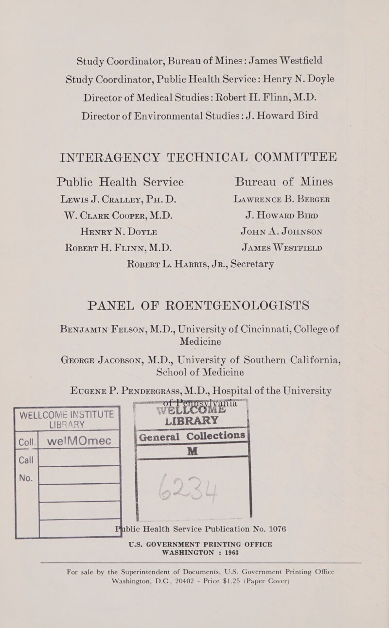 Study Coordinator, Bureau of Mines: James Westfield Study Coordinator, Public Health Service: Henry N. Doyle Director of Medical Studies: Robert H. Flinn, M.D. Director of Environmental Studies: J. Howard Bird INTERAGENCY TECHNICAL COMMITTEE Public Health Service Bureau of Mines Lewis J. Crauuey, Pu. D. LawrENCcE B. Brercer W. CruarKk Cooper, M.D. J. Howarp Brrp Henry N. Dorr JoHN A. JOHNSON Ropert H. Furnn, M.D. J AMES WESTFIELD Rosert L. Harris, JR., Secretary PANEL OF ROENTGENOLOGISTS BrengAMIN Fetson, M.D., University of Cincinnati, College of Medicine GrorcEe Jacopson, M.D., University of Southern California, School of Medicine   WELLCOME INSTITUTE LIBRARY  blic Health Service Publication No. 1076 U.S. GOVERNMENT PRINTING OFFICE WASHINGTON : 1963   For sale by the Superintendent of Documents, U.S. Government Printing Office Washington, D.C., 20402 - Price $1.25 (Paper Cover) 