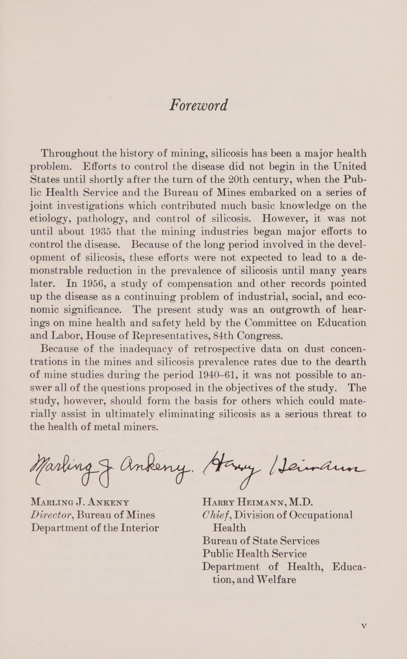 Foreword Throughout the history of mining, silicosis has been a major health problem. Efforts to control the disease did not begin in the United States until shortly after the turn of the 20th century, when the Pub- lhe Health Service and the Bureau of Mines embarked on a series of joint investigations which contributed much basic knowledge on the etiology, pathology, and control of silicosis. However, it was not until about 1935 that the mining industries began major efforts to control the disease. Because of the long period involved in the devel- opment of silicosis, these efforts were not expected to lead to a de- monstrable reduction in the prevalence of silicosis until many years later. In 1956, a study of compensation and other records pointed up the disease as a continuing problem of industrial, social, and eco- nomic significance. The present study was an outgrowth of hear- ings on mine health and safety held by the Committee on Education and Labor, House of Representatives, 84th Congress. Because of the inadequacy of retrospective data on dust concen- trations in the mines and silicosis prevalence rates due to the dearth of mine studies during the period 1940-61, it was not possible to an- swer all of the questions proposed in the objectives of the study. The study, however, should form the basis for others which could mate- rially assist in ultimately eliminating silicosis as a serious threat to the health of metal miners. Maruine J. ANKENY Harry Hermann, M.D. Director, Bureau of Mines Chief, Division of Occupational Department of the Interior Health Bureau of State Services Public Health Service Department of Health, Educa- tion, and Welfare