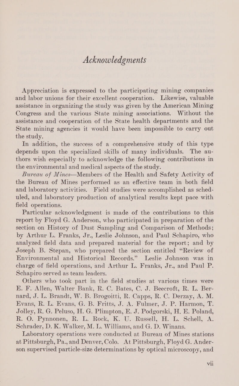 Acknowledgments Appreciation is expressed to the participating mining companies and labor unions for their excellent cooperation. Likewise, valuable assistance in organizing the study was given by the American Mining Congress and the various State mining associations. Without the assistance and cooperation of the State health departments and the State mining agencies it would have been impossible to carry out the study. In addition, the success of a comprehensive study of this type depends upon the specialized skills of many individuals. The au- thors wish especially to acknowledge the following contributions in the environmental and medical aspects of the study. Bureau of Mines—Members of the Health and Safety Activity of the Bureau of Mines performed as an effective team in both field and laboratory activities. Field studies were accomplished as sched- uled, and laboratory production of analytical results kept pace with field operations. Particular acknowledgment is made of the contributions to this report by Floyd G. Anderson, who participated in preparation of the section on History of Dust Sampling and Comparison of Methods; by Arthur L. Franks, Jr., Leshe Johnson, and Paul Schapiro, who analyzed field data and prepared material for the report; and by Joseph B. Stepan, who prepared the section entitled “Review of Environmental and Historical Records.” Leslie Johnson was in charge of field operations, and Arthur L. Franks, Jr., and Paul P. Schapiro served as team leaders. Others who took part in the field studies at various times were E. F. Allen, Walter Bank, R. C. Bates, C. J. Beecroft, R. L. Ber- nard, J. L. Brandt, W. B. Brogoitti, R. Capps, R. C. Derzay, A. M. Evans, R. L. Evans, G. B. Fritts, J. A. Fulmer, J. P. Harmon, T. Jolley, R. G. Peluso, H. G. Plimpton, E. J. Podgorski, H. E. Poland, R. O. Pynnonen, R. L. Rock, K. U. Russell, H. L. Schell, A. Schrader, D. K. Walker, M. lL. Williams, and G. D. Winans. Laboratory operations were conducted at Bureau of Mines stations at Pittsburgh, Pa.,and Denver, Colo. At Pittsburgh, Floyd G. Ander- son supervised particle-size determinations by optical microscopy, and