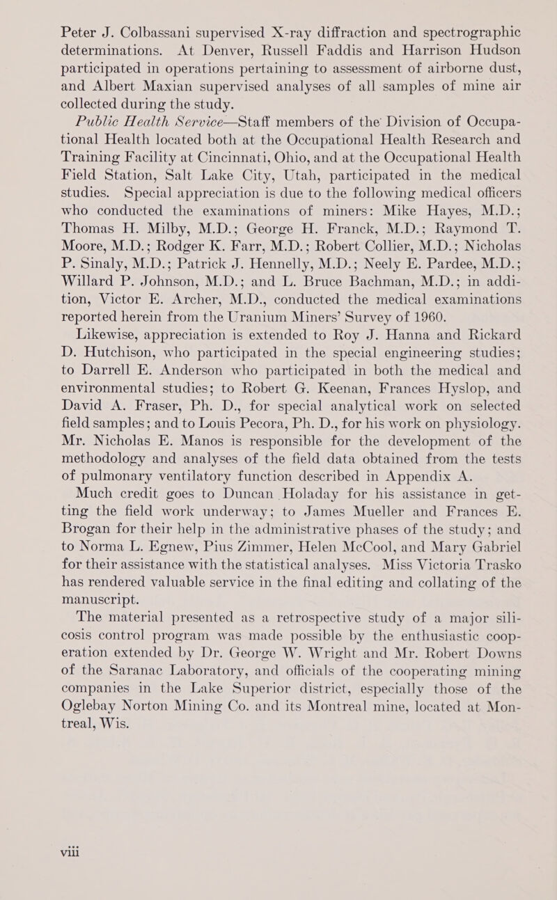 Peter J. Colbassani supervised X-ray diffraction and spectrographic determinations. At Denver, Russell Faddis and Harrison Hudson participated in operations pertaining to assessment of airborne dust, and Albert Maxian supervised analyses of all samples of mine air collected during the study. Public Health Service—Staff members of the Division of Occupa- tional Health located both at the Occupational Health Research and Training Facility at Cincinnati, Ohio, and at the Occupational Health Field Station, Salt Lake City, Utah, participated in the medical studies. Special appreciation is due to the following medical officers who conducted the examinations of miners: Mike Hayes, M.D.; Thomas H. Milby, M.D.; George H. Franck, M.D.; Raymond T. Moore, M.D.; Rodger K. Farr, M.D.; Robert Collier, M.D.; Nicholas P. Sinaly, M.D.; Patrick J. Hennelly, M.D.; Neely E. Pardee, M.D.; Willard P. Johnson, M.D.; and L. Bruce Bachman, M.D.; in addi- tion, Victor E. Archer, M.D., conducted the medical examinations reported herein from the Uranium Miners’ Survey of 1960. Likewise, appreciation is extended to Roy J. Hanna and Rickard D. Hutchison, who participated in the special engineering studies; to Darrell E. Anderson who participated in both the medical and environmental studies; to Robert G. Keenan, Frances Hyslop, and David A. Fraser, Ph. D., for special analytical work on selected field samples; and to Louis Pecora, Ph. D., for his work on physiology. Mr. Nicholas E. Manos is responsible for the development of the methodology and analyses of the field data obtained from the tests of pulmonary ventilatory function described in Appendix A. Much credit goes to Duncan Holaday for his assistance in get- ting the field work underway; to James Mueller and Frances E. Brogan for their help in the administrative phases of the study; and to Norma L. Egnew, Pius Zimmer, Helen McCool, and Mary Gabriel for their assistance with the statistical analyses. Miss Victoria Trasko has rendered valuable service in the final editing and collating of the manuscript. The material presented as a retrospective study of a major sili- cosis control program was made possible by the enthusiastic coop- eration extended by Dr. George W. Wright and Mr. Robert Downs of the Saranac Laboratory, and officials of the cooperating mining companies in the Lake Superior district, especially those of the Oglebay Norton Mining Co. and its Montreal mine, located at Mon- treal, Wis. vill