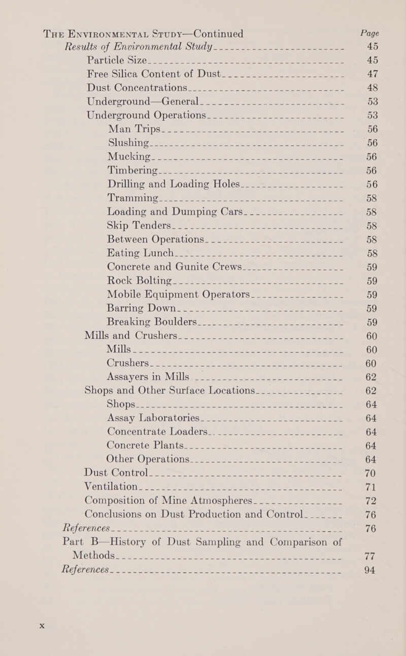 Tur ENVIRONMENTAL StuDYy—Continued Page HeSUiis 0; EL NUITONMETILOL SCLC =. ee 45 Particlessizee ene 2 ene eee ee 45 Bree silica. @ontent Ol Lis tere ee eee ee ee 47 DOStFCONCE ADEA UIOTIS 252 eerie me ene eee ee 48 Wndereround=-Generale 9 =e ee ee 53 Wndercround:. ODera.tlo moar een ne ere De Mamie 1S eee ee ee eee 56 LUSH ee a ee Ne a og ee ee a 56 Mucking s.a55 See sa cle Se ears Oe eee 56 Sim b Orie eos See ice EE eg 56 Drillinesandtloadine? Holess ees 2 ae ee 56 CYA MIN see Freee Ne eae ae ee 58 Eoadinezand. Dunipine Caras = eee 58 okipolerniderse se Sasa hee Se Se aes ee 58 Between Operations: 22)s225 SS eee 58 Katine bunch cea are F 5 So See ees ee 58 Concrete and’ Gunite Crews 2-- 2. 22a Sees 59 Rock Boitins se sae cee er eee 59 Mobulesiiquipment,Operalots ses eens 59 Ballin’. DOWDe. 225 ee ee cee ae ee 59 Bréesakince BOUld Criss a eee, een ae eee 59 Millssand iC rushersemss. 0 eee) es eee es 60 Mills ah 2 ee ae oe ee ee ee ee 60 Crushers 2: gigs kti oe ite tee ow al Salen a gee 60 ASsaversciNs Mil S ee ae eee Se 62 Shops and Other Surface Locations. _____________-- 62 Shopsy. rs Coser eo i fee ei 64 Assayeliaboratorlted set iss ee oe ee, 2 eee 64 Concentrate boadersa doi aces ee ae eee 64 Concrete Plante ae: a 64 Other: Opera tignse. 2ee li oe ee 64 DUSt On trol ere ee ee 70 Ventilation eer 2 ek oe eee eee eee ea Composition of Mine Atmospheres________________ (e- Conclusions on Dust Production and Control______- 76 LOCI OP ON CS a ae lcs ee Cee es Ct ee ee ae 76 Part B—History of Dust Sampling and Comparison of Nephodss st. cece tacts 0 ae ot ee en ee rir4 Teel Pr enGes so. Poe nae ale ee ee ee a ae 94