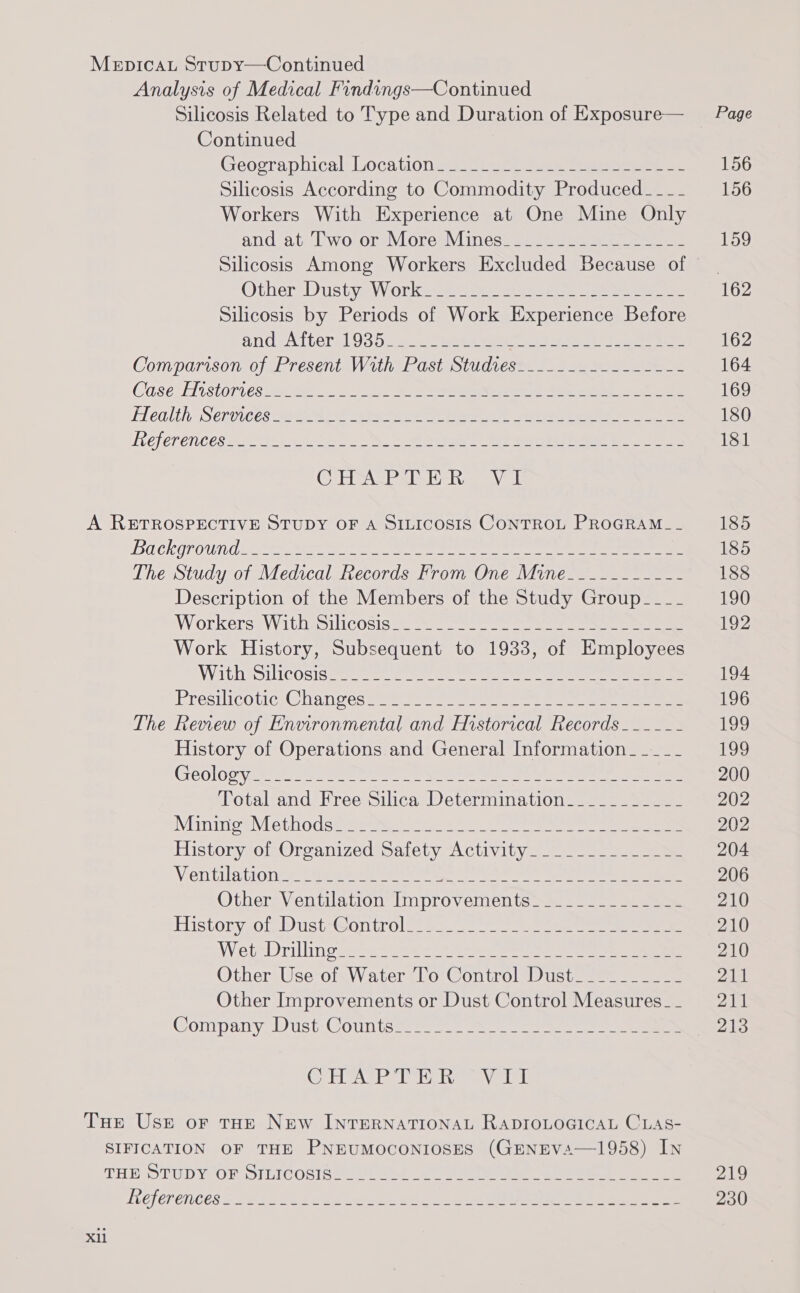 MepicaL Stupy—Continued Analysis of Medical Findings—Continued Silicosis Related to Type and Duration of Exposure— Page Continued Geocraphical Locatione ss. = see eee eee 156 Silicosis According to Commodity Produced____ 156 Workers With Experience at One Mine Only and at Two or More Mines_______-_-------- 159 Silicosis Among Workers Excluded Because of | Other=DustyaW orkmse: tewiey en sete: peep 162 Silicosis by Periods of Work Experience Before and sAtters1 935 222s) eee ee ae oe 162 COMDGTISONTO/AE TESENL AV AU aL StS Cs ee ee ee 164 Case: ston CS ee a 5 Se See ee 169 Health Serorees eS) Pe ee een ere 180 Lefer encesa An ko ee ris Fae ea eae eee 181 Cuabuiie Tai ige «Mot A RETROSPECTIVE STUDY OF A SILICOSIS CONTROL PROGRAM__ 185 Ba ckoroun deen ee ee 185 The Study of Medical Records From One Mine___-------- 188 Description of the Members of the Study Group____ 190 Workers Withesilicosis ges 9 = = ee ae 192 Work History, Subsequent to 1933, of Employees With Silicosisa. oe es oe ee eee eee 194 PresilicotictChanvess = ne ee eee 196 The Review of Environmental and Historical Records ____-- 199 History of Operations and General Information__._.__ 199 Geolooyts At aes ere OO ee eee ae 200 Total and Free Silica Determination_-_________- 202 NMintioe\iethodsiemee: ease ei ee 202 History of Organized Safety Activity_____________- 204 Ventilation Saee kee tee a a re eee een 206 Other Ventilation Improvements_____________- 210 istonyOleWist-Gontrole =a. i en 210 Wiebe rillin oe ae 20 etree eee 210 Other Use of Water To Control Dust_________- 211 Other Improvements or Dust Control Measures__ 211 Wontpany Dust: COU tome ee 213 GHAP THR VIL Tue Use or tHe New INTERNATIONAL RADIOLOGICAL CLAS- SIFICATION OF THE PNEUMOCONIOSES (GENEVA—1958) IN THE STUDY OF DILTCORI ER sass ene ee ee ee a ee 219 LVELEP ENCES Se EP oS rd eine ae &amp; pecher © Pe Ee ee ee 230 Xll