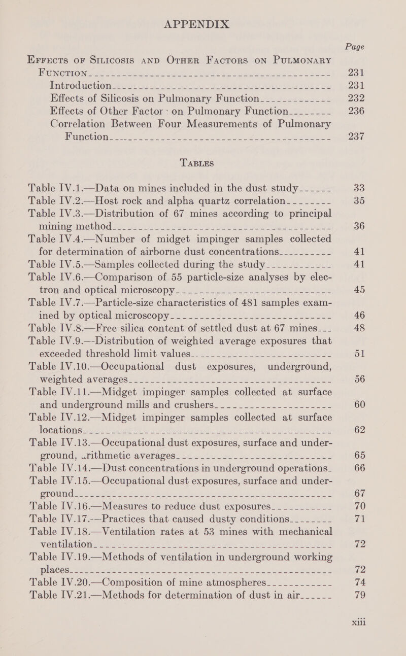 APPENDIX EFFECTS OF SILICOSIS AND OrHER Factors oN PULMONARY | USCS Seals ok ae ene es ee a ec LSE CCRNTSLAKO TASS 2 ane ae eee ee BERS Rete 2 ge ove ae Sane nee eee Effects of Silicosis on Pulmonary Function_______--__-- Effects of Other Factor: on Pulmonary Function_-_-_---- Correlation Between Four Measurements of Pulmonary JECTS SCC), el SENSI ha ieee ey ERR eee en TABLES Table IV.1.—Data on mines included in the dust study____-_- Table IV.2.—Host rock and alpha quartz correlation_____-__- Table IV.3.—Distribution of 67 mines according to principal (LMT CBRL INO S26 Sa 8 sad wa alt een gly Pelvis a) Ly SU Table IV.4.—Number of midget impinger samples collected for determination of airborne dust concentrations-____------ Table IV.5.—Samples collected during the study____---_--_-- Table IV.6.—Comparison of 55 particle-size analyses by elec- trontand. optical microscopy 452 &lt; ees bSeale oes Pees Table IV.7.—Particle-size characteristics of 481 samples exam- ined. Dy Opticalcmicroscopy Lys 20s «see eee Pee Table I[V.8.—Free silica content of settled dust at 67 mines-___ Table I[V.9.—-Distribution of weighted average exposures that exceeded thresholdclimit-valuess..&lt;) _ Goss s be a et Se Table [V.10.—Occupational dust exposures, underground, Wel mile Ua VernOes ks fu OU Palys We ver ek Nine he Ae IMA Table [V.11.—Midget impinger samples collected at surface and undercround millsand crushers. -............/-....-&lt; Table IV.12—Midget impinger samples collected at surface Gc rerom cope ie teria | nears ore E - Fall aea cet a higie, ae Table IV.13.—Occupational dust exposures, surface and under- eroumoesrithimeticnameragese lc Ga. buns). oo ee bow See Table [V.14.—Dust concentrations in underground operations_ Table [V.15.—Occupational dust exposures, surface and under- Table [V.17.-—Practices that caused dusty conditions___--__- Table IV.18.—Ventilation rates at 53 mines with mechanical ventilation Page 231 231 232 236 237 33 OO 36 41 4] 45 46 48 ol 56 60 62 65 66 67 70 a 72 72 74 79 XU