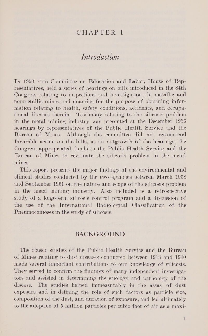 Introduction In 1956, tHe Committee on Education and Labor, House of Rep- resentatives, held a series of hearings on bills introduced in the 84th Congress relating to inspections and investigations in metallic and nonmetallic mines and quarries for the purpose of obtaining infor- mation relating to health, safety conditions, accidents, and occupa- tional diseases therein. Testimony relating to the silicosis problem in the metal mining industry was presented at the December 1956 hearings by representatives of the Public Health Service and the Bureau of Mines. Although the committee did not recommend favorable action on the bills, as an outgrowth of the hearings, the Congress appropriated funds to the Public Health Service and the Bureau of Mines to revaluate the silicosis problem in the metal mines. This report presents the major findings of the environmental and clinical studies conducted by the two agencies between March 1958 and September 1961 on the nature and scope of the silicosis problem in the metal mining industry. Also included is a retrospective study of a long-term silicosis control program and a discussion of the use of the International Radiological Classification of the Pneumoconioses in the study of silicosis. BACKGROUND The classic studies of the Public Health Service and the Bureau of Mines relating to dust diseases conducted between 1913 and 1940 made several important contributions to our knowledge of silicosis. They served to confirm the findings of many independent investiga- tors and assisted in determining the etiology and pathology of the disease. The studies helped immeasurably in the assay of dust exposure and in defining the role of such factors as particle size, composition of the dust, and duration of exposure, and led ultimately to the adoption of 5 million particles per cubic foot of air as a maxi- 1