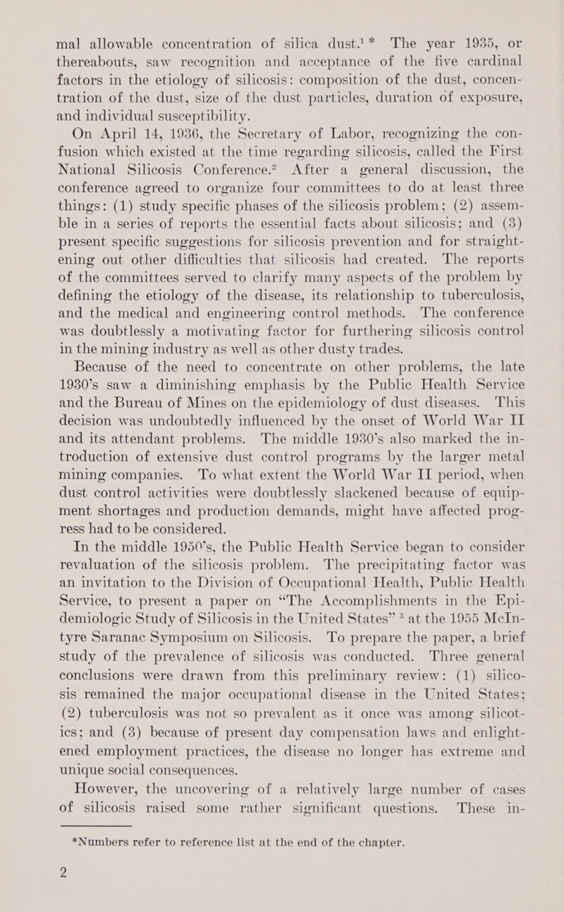 mal allowable concentration of silica dust.1* The year 1935, or thereabouts, saw recognition and acceptance of the five cardinal factors in the etiology of silicosis: composition of the dust, concen- tration of the dust, size of the dust particles, duration of exposure, and individual susceptibility. On April 14, 1936, the Secretary of Labor, recognizing the con- fusion which existed at the time regarding silicosis, called the First National Silicosis Conference. After a general discussion, the conference agreed to organize four committees to do at least three things: (1) study specific phases of the silicosis problem; (2) assem- ble in a series of reports the essential facts about silicosis; and (3) present specific suggestions for silicosis prevention and for straight- ening out other difficulties that silicosis had created. The reports of the committees served to clarify many aspects of the problem by defining the etiology of the disease, its relationship to tuberculosis, and the medical and engineering control methods. The conference was doubtlessly a motivating factor for furthering silicosis control in the mining industry as well as other dusty trades. Because of the need to concentrate on other problems, the late 1930’s saw a diminishing emphasis by the Public Health Service and the Bureau of Mines on the epidemiology of dust diseases. This decision was undoubtedly influenced by the onset of World War II and its attendant problems. The middle 1930’s also marked the in- troduction of extensive dust control programs by the larger metal mining companies. To what extent the World War IT period, when dust control activities were doubtlessly slackened because of equip- ment shortages and production demands, might have affected prog- ress had to be considered. : In the middle 1950’s, the Public Health Service began to consider revaluation of the silicosis problem. The precipitating factor was an invitation to the Division of Occupational Health, Public Health Service, to present a paper on “The Accomplishments in the Ep1- demiologic Study of Silicosis in the United States” * at the 1955 McIn- tyre Saranac Symposium on Silicosis. To prepare the paper, a brief study of the prevalence of silicosis was conducted. Three general conclusions were drawn from this preliminary review: (1) silico- sis remained the major occupational disease in the United States; (2) tuberculosis was not so prevalent as it once was among silicot- ics; and (8) because of present day compensation laws and enlight- ened employment practices, the disease no longer has extreme and unique social consequences. However, the uncovering of a relatively large number of cases of silicosis raised some rather significant questions. These in- *Numbers refer to reference list at the end of the chapter.