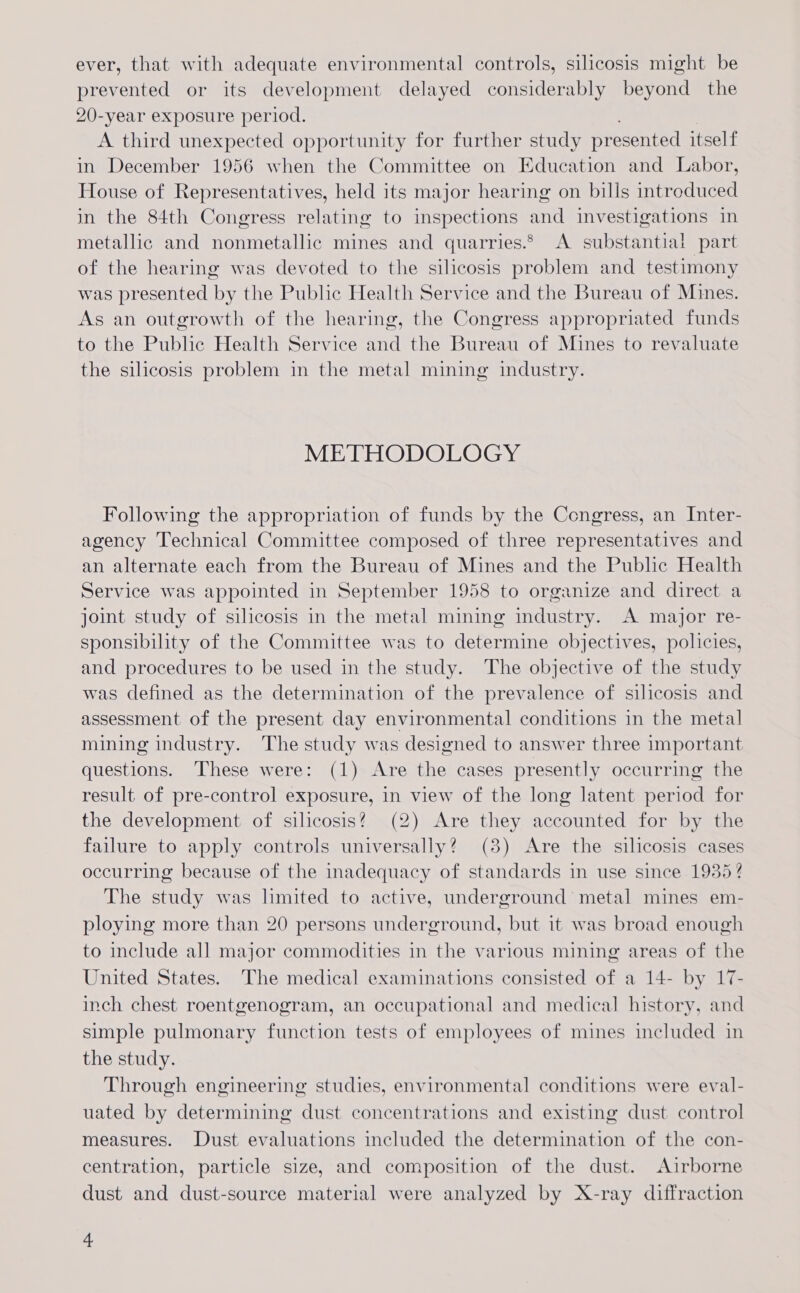 ever, that with adequate environmental controls, silicosis might be prevented or its development delayed considerably beyond the 20-year exposure period. A third unexpected opportunity for further study presented itself in December 1956 when the Committee on Education and Labor, House of Representatives, held its major hearing on bills introduced in the 84th Congress relating to inspections and investigations in metallic and nonmetallic mines and quarries.* A substantial part of the hearing was devoted to the silicosis problem and testimony was presented by the Public Health Service and the Bureau of Mines. As an outgrowth of the hearing, the Congress appropriated funds to the Public Health Service and the Bureau of Mines to revaluate the silicosis problem in the metal mining industry. METHODOLOGY Following the appropriation of funds by the Congress, an Inter- agency Technical Committee composed of three representatives and an alternate each from the Bureau of Mines and the Public Health Service was appointed in September 1958 to organize and direct a joint study of silicosis in the metal mining industry. A major re- sponsibility of the Committee was to determine objectives, policies, and procedures to be used in the study. The objective of the study was defined as the determination of the prevalence of silicosis and assessment of the present day environmental conditions in the metal mining industry. The study was designed to answer three important questions. These were: (1) Are the cases presently occurring the result of pre-control exposure, in view of the long latent period for the development of silicosis? (2) Are they accounted for by the failure to apply controls universally? (38) Are the silicosis cases occurring because of the inadequacy of standards in use since 1935? The study was lmited to active, underground metal mines em- ploying more than 20 persons underground, but it was broad enough to include all major commodities in the various mining areas of the United States. The medical examinations consisted of a 14- by 17- inch chest roentgenogram, an occupational and medical history, and simple pulmonary function tests of employees of mines included in the study. Through engineering studies, environmental conditions were eval- uated by determining dust concentrations and existing dust control measures. Dust evaluations included the determination of the con- centration, particle size, and composition of the dust. Airborne dust and dust-source material were analyzed by X-ray diffraction