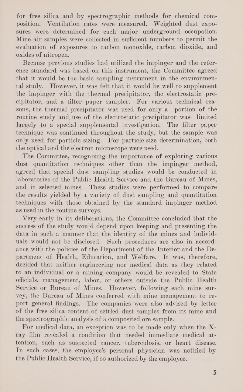 for free silica and by spectrographic methods for chemical com- position. Ventilation rates were measured. Weighted dust expo- sures were determined for each major underground occupation. Mine air samples were collected in sufficient numbers to permit the evaluation of exposures to carbon monoxide, carbon dioxide, and oxides of nitrogen. Because previous studies had utilized the impinger and the refer- ence standard was based on this instrument, the Committee agreed that it would be the basic sampling instrument in the environmen- tal study. However, it was felt that it would be well to supplement the impinger with the thermal precipitator, the electrostatic pre- cipitator, and a filter paper sampler. For various technical rea- sons, the thermal precipitator was used for only a portion of the routine study and, use of the electrostatic precipitator was limited largely to a special supplemental investigation. The filter paper technique was continued throughout the study, but the sample was only used for particle sizing. For particle-size determination, both the optical and the electron microscope were used. The Committee, recognizing the importance of exploring various dust quantitation techniques other than the impinger method, agreed that special dust sampling studies would be conducted in laboratories of the Public Health Service and the Bureau of Mines, and in selected mines. These studies were performed to compare the results yielded by a variety of dust sampling and quantitation techniques with those obtained by the standard impinger method as used in the routine surveys. Very early in its deliberations, the Committee concluded that the success of the study would depend upon keeping and presenting the data in such a manner that the identity of the mines and individ- uals would not be disclosed. Such procedures are also in accord- ance with the policies of the Department of the Interior and the De- partment of Health, Education, and Welfare. It was, therefore, decided that neither engineering nor medical data as they related to an individual or a mining company would be revealed to State officials, management, labor, or others outside the Public Health Service or Bureau of Mines. However, following each mine sur- vey, the Bureau of Mines conferred with mine management to re- port general findings. The companies were also advised by letter of the free silica content of settled dust samples from its mine and the spectrographic analysis of a composited ore sample. For medical data, an exception was to be made only when the X- ray film revealed a condition that needed immediate medical at- tention, such as suspected cancer, tuberculosis, or heart disease. In such cases, the employee’s personal physician was notified by the Public Health Service, if so authorized by the employee.