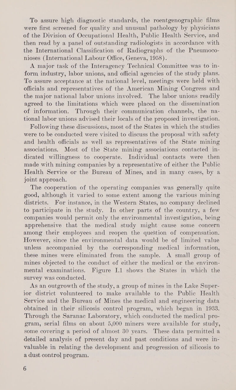 To assure high diagnostic standards, the roentgenographic films were first screened for quality and unusual pathology by physicians of the Division of Occupational Health, Public Health Service, and then read by a panel of outstanding radiologists in accordance with the International Classification of Radiographs of the Pneumoco- nioses (International Labour Office, Geneva, 1958). A major task of the Interagency Technical Committee was to in- form industry, labor unions, and official agencies of the study plans. To assure acceptance at the national level, meetings were held with officials and representatives of the American Mining Congress and the major national labor unions involved. The labor unions readily agreed to the limitations which were placed on the dissemination of information. Through their communication channels, the na- tional labor unions advised their locals of the proposed investigation. Following these discussions, most of the States in which the studies were to be conducted were visited to discuss the proposal with safety and health officials as well as representatives of the State mining associations. Most of the State mining associations contacted in- dicated willingness to cooperate. Individual contacts were then made with mining companies by a representative of either the Public Health Service or the Bureau of Mines, and in many cases, by a joint approach. The cooperation of the operating companies was generally quite good, although it varied to some extent among the various mining districts. For instance, in the Western States, no company declined to participate in the study. In other parts of the country, a few companies would permit only the environmental investigation, being apprehensive that the medical study might cause some concern among their employees and reopen the question of compensation. However, since the environmental data would be of limited value unless accompanied by the corresponding medical information, these mines were eliminated from the sample. A small group of mines objected to the conduct of either the medical or the environ- mental examinations. Figure I.1 shows the States in which the survey was conducted. As an outgrowth of the study, a group of mines in the Lake Super- ior district volunteered to make available to the Public Health Service and the Bureau of Mines the medical and engineering data obtained in their silicosis control program, which began in 1933. Through the Saranac Laboratory, which conducted the medical pro- gram, serial films on about 5,000 miners were available for study, some covering a period of almost 30 years. These data permitted a detailed analysis of present day and past conditions and were in- valuable in relating the development and progression of silicosis to a dust control program.