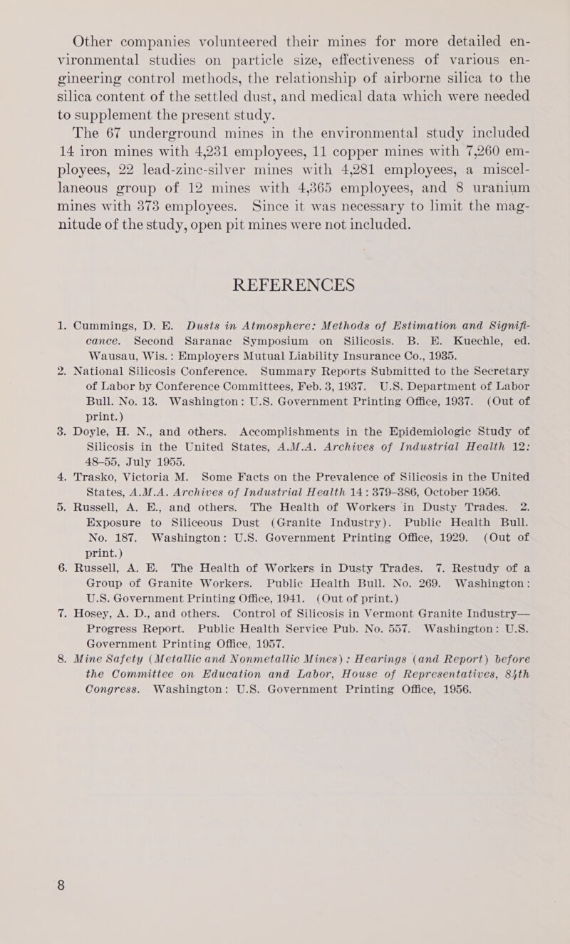 Other companies volunteered their mines for more detailed en- vironmental studies on particle size, effectiveness of various en- gineering control methods, the relationship of airborne silica to the silica content of the settled dust, and medical data which were needed to supplement the present study. The 67 underground mines in the environmental study included 14 iron mines with 4,231 employees, 11 copper mines with 7,260 em- ployees, 22 lead-zine-silver mines with 4,281 employees, a miscel- laneous group of 12 mines with 4,365 employees, and 8 uranium mines with 373 employees. Since it was necessary to limit the mag- nitude of the study, open pit mines were not included. REFERENCES 1. Cummings, D. E. Dusts in Atmosphere: Methods of Estimation and Signifi- cance. Second Saranac Symposium on Silicosis. B. E. Kuechle, ed. Wausau, Wis.: Employers Mutual Liability Insurance Co., 1935. 2. National Silicosis Conference. Summary Reports Submitted to the Secretary of Labor by Conference Committees, Feb. 3, 1937. U.S. Department of Labor Bull. No. 18. Washington: U.S. Government Printing Office, 1937. (Out of print. ) 8. Doyle, H. N., and others. Accomplishments in the Epidemiologic Study of Silicosis in the United States, A.W.A. Archives of Industrial Health 12: 48-55, July 1955. 4. Trasko, Victoria M. Some Facts on the Prevalence of Silicosis in the United States, A.M.A. Archives of Industrial Health 14: 379-386, October 1956. 5. Russell, A. E., and others. The Health of Workers in Dusty Trades. 2. Exposure to Siliceous Dust (Granite Industry). Public Health Bull. No. 187. Washington: U.S. Government Printing Office, 1929: (Out of print. ) 6. Russell, A. E. The Health of Workers in Dusty Trades. 7. Restudy of a Group of Granite Workers. Public Health Bull. No. 269. Washington: U.S. Government Printing Office, 1941. (Out of print. ) 7. Hosey, A. D., and others. Control of Silicosis in Vermont Granite Industry— Progress Report. Public Health Service Pub. No. 557. Washington: U.S. Government Printing Office, 1957. 8. Mine Safety (Metallic and Nonmetallic Mines) : Hearings (and Report) before the Committee on Education and Labor, House of Representatives, 84th Congress. Washington: U.S. Government Printing Office, 1956.