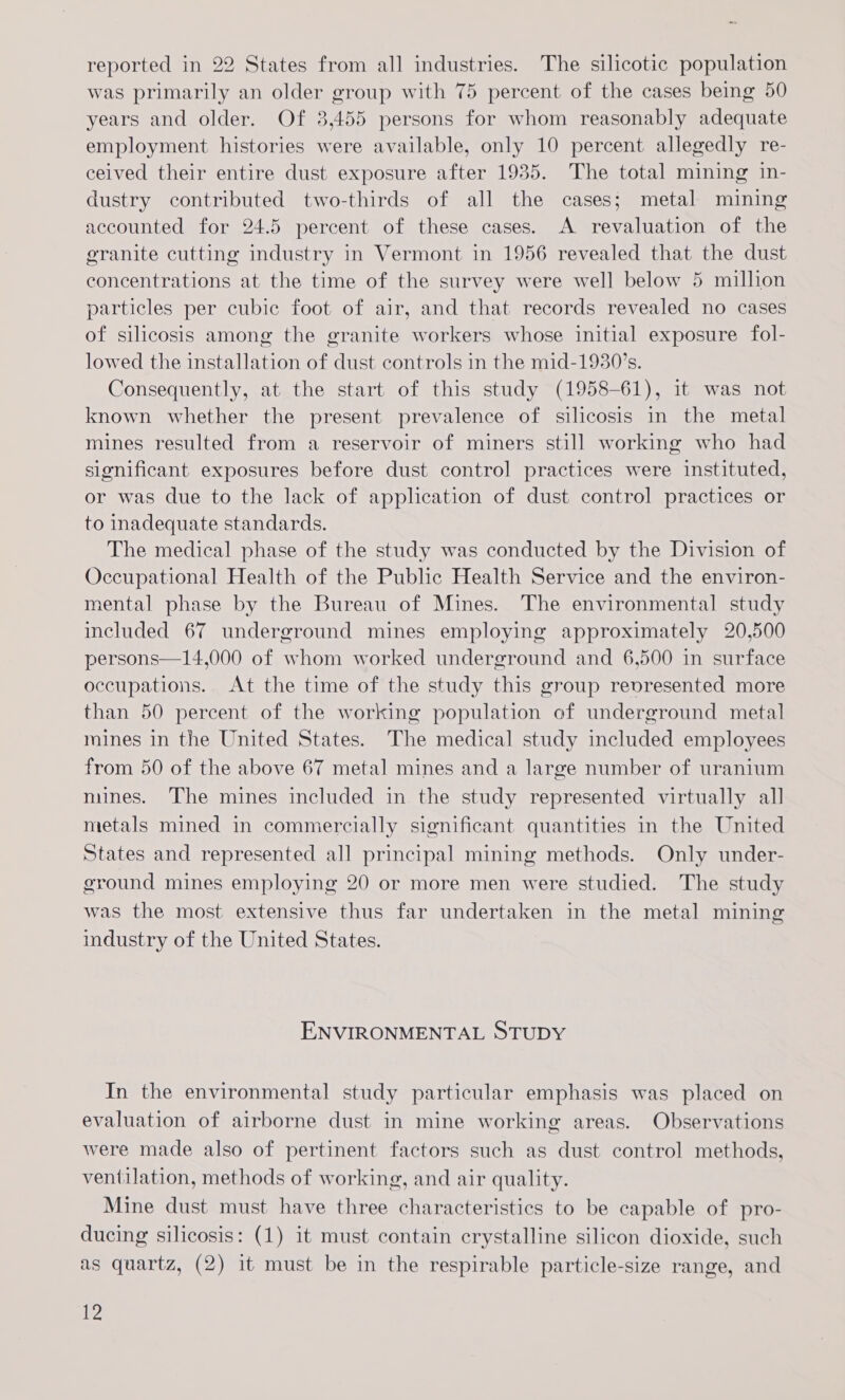 reported in 22 States from all industries. The silicotic population was primarily an older group with 75 percent of the cases being 50 years and older. Of 3,455 persons for whom reasonably adequate employment histories were available, only 10 percent allegedly re- ceived their entire dust exposure after 1935. The total mining in- dustry contributed two-thirds of all the cases; metal mining accounted for 24.5 percent of these cases. A revaluation of the granite cutting industry in Vermont in 1956 revealed that the dust concentrations at the time of the survey were well below 5 million particles per cubic foot of air, and that records revealed no cases of silicosis among the granite workers whose initial exposure fol- lowed the installation of dust controls in the mid-1930’s. Consequently, at the start of this study (1958-61), it was not known whether the present prevalence of silicosis in the metal mines resulted from a reservoir of miners still working who had significant exposures before dust control practices were instituted, or was due to the lack of application of dust control practices or to inadequate standards. The medical phase of the study was conducted by the Division of Occupational Health of the Public Health Service and the environ- mental phase by the Bureau of Mines. The environmental study included 67 underground mines employing approximately 20,500 persons—14,000 of whom worked underground and 6,500 in surface occupations. At the time of the study this group revresented more than 50 percent of the working population of underground metal mines in the United States. The medical study included employees from 50 of the above 67 metal mines and a large number of uranium mines. The mines included in the study represented virtually all metals mined in commercially significant quantities in the United States and represented all principal mining methods. Only under- ground mines employing 20 or more men were studied. The study was the most extensive thus far undertaken in the metal mining industry of the United States. ENVIRONMENTAL STUDY In the environmental study particular emphasis was placed on evaluation of airborne dust in mine working areas. Observations were made also of pertinent factors such as dust control methods, ventilation, methods of working, and air quality. Mine dust must have three characteristics to be capable of pro- ducing silicosis: (1) it must contain crystalline silicon dioxide, such as quartz, (2) it must be in the respirable particle-size range, and