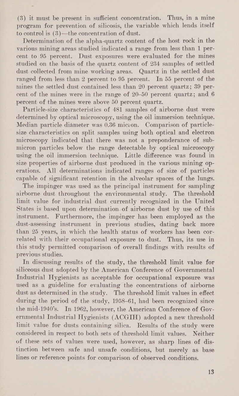 (3) it must be present in sufficient concentration. Thus, in a mine program for prevention of silicosis, the variable which lends itself to control is (3)—the concentration of dust. Determination of the alpha-quartz content of the host rock in the various mining areas studied indicated a range from less than 1 per- cent to 95 percent. Dust exposures were evaluated for the mines studied on the basis of the quartz content of 234 samples of settled dust collected from mine working areas. Quartz in the settled dust ranged from less than 2 percent to 95 percent. In 55 percent of the mines the settled dust contained less than 20 percent quartz; 39 per- cent of the mines were in the range of 20-50 percent quartz; and 6 percent of the mines were above 50 percent quartz. Particle-size characteristics of 481 samples of airborne dust were determined by optical microscopy, using the oil immersion technique. Median particle diameter was 0.36 micion. Comparison of particle- size characteristics on split samples using both optical and electron microscopy indicated that there was not a preponderance of sub- micron particles below the range detectable by optical microscopy using the oil immersion technique. Little difference was found in size properties of airborne dust produced in the various mining op- erations. All determinations indicated ranges of size of particles capable of significant retention in the alveolar spaces of the lungs. The impinger was used as the principal instrument for sampling airborne dust throughout the environmental study. The threshold limit value for.industrial dust currently recognized in the United States is based upon determination. of airborne dust by use of this instrument. Furthermore, the impinger has been employed as the dust-assessing instrument in previous studies, dating back more than 25 years, in which the health status of workers has been cor- related with their occupational exposure to dust. Thus, its use in this study permitted comparison of overall findings with results of previous studies. In discussing results of the study, the threshold limit value for siliceous dust adopted by the American Conference of Governmental Industrial Hygienists as acceptable for occupational exposure was used as a guideline for evaluating the concentrations of airborne dust as determined in the study. The threshold limit values in effect during the period of the study, 1958-61, had been recognized since the mid-1940’s. In 1962, however, the American Conference of Gov- ernmental Industrial Hygienists (ACGIH) adopted a new threshold limit value for dusts containing silica. Results of the study were considered in respect to both sets of threshold limit values. Neither of these sets of values were used, however, as sharp lines of dis- tinction between safe and unsafe conditions, but merely as base lines or reference points for comparison of observed conditions.