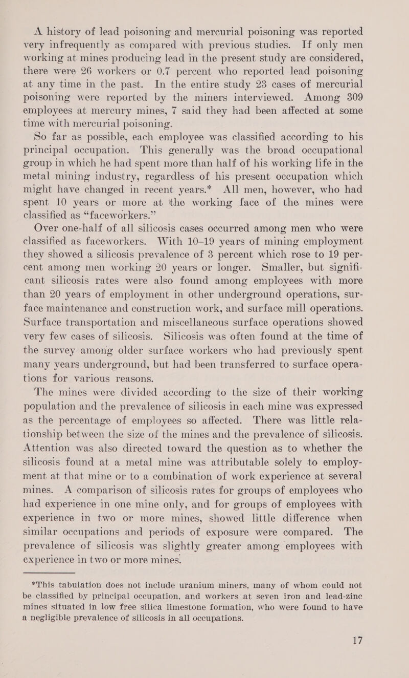 A history of lead poisoning and mercurial poisoning was reported very infrequently as compared with previous studies. If only men working at mines producing lead in the present study are considered, there were 26 workers or 0.7 percent who reported lead poisoning at any time in the past. In the entire study 23 cases of mercurial poisoning were reported by the miners interviewed. Among 309 employees at mercury mines, 7 said they had been affected at some time with mercurial poisoning. So far as possible, each employee was classified according to his principal occupation. This generally was the broad occupational group in which he had spent more than half of his working life in the metal mining industry, regardless of his present occupation which might have changed in recent years.* All men, however, who had spent 10 years or more at the working face of the mines were classified as “faceworkers.” Over one-half of all silicosis cases occurred among men who were classified as faceworkers. With 10-19 years of mining employment they showed a silicosis prevalence of 38 percent which rose to 19 per- cent among men working 20 years or longer. Smaller, but signifi- cant silicosis rates were also found among employees with more than 20 years of employment in other underground operations, sur- face maintenance and construction work, and surface mill operations. Surface transportation and miscellaneous surface operations showed very few cases of silicosis. Silicosis was often found at the time of the survey among older surface workers who had previously spent many years underground, but had been transferred to surface opera- tions for various reasons. The mines were divided according to the size of their working population and the prevalence of silicosis in each mine was expressed as the percentage of employees so affected. There was little rela- tionship between the size of the mines and the prevalence of silicosis. Attention was also directed toward the question as to whether the silicosis found at a metal mine was attributable solely to employ- ment at that mine or to a combination of work experience at several mines. A comparison of silicosis rates for groups of employees who had experience in one mine only, and for groups of employees with experience in two or more mines, showed little difference when similar occupations and periods of exposure were compared. The prevalence of silicosis was slightly greater among employees with experience in two or more mines. *This tabulation does not include uranium miners, many of whom could not be classified by principal occupation, and workers at seven iron and lead-zinc mines situated in low free silica limestone formation, who were found to have a negligible prevalence of silicosis in all occupations.