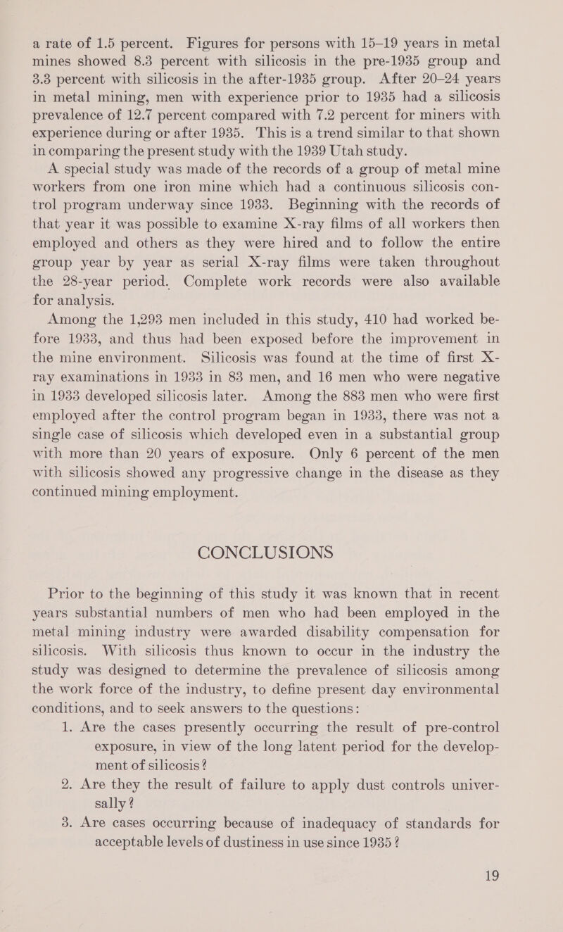 a rate of 1.5 percent. Figures for persons with 15-19 years in metal mines showed 8.3 percent with silicosis in the pre-1935 group and 3.38 percent with silicosis in the after-1935 group. After 20-24 years in metal mining, men with experience prior to 1935 had a silicosis prevalence of 12.7 percent compared with 7.2 percent for miners with experience during or after 1935. This is a trend similar to that shown in comparing the present study with the 1939 Utah study. A special study was made of the records of a group of metal mine workers from one iron mine which had a continuous silicosis con- trol program underway since 1933. Beginning with the records of that year it was possible to examine X-ray films of all workers then employed and others as they were hired and to follow the entire group year by year as serial X-ray films were taken throughout the 28-year period. Complete work records were also available for analysis. Among the 1,293 men included in this study, 410 had worked be- fore 1933, and thus had been exposed before the improvement in the mine environment. Silicosis was found at the time of first X- ray examinations in 1933 in 83 men, and 16 men who were negative in 1933 developed silicosis later. Among the 883 men who were first employed after the control program began in 1933, there was not a single case of silicosis which developed even in a substantial group with more than 20 years of exposure. Only 6 percent of the men with silicosis showed any progressive change in the disease as they continued mining employment. CONCLUSIONS Prior to the beginning of this study it was known that in recent years substantial numbers of men who had been employed in the metal mining industry were awarded disability compensation for silicosis. With silicosis thus known to occur in the industry the study was designed to determine the prevalence of silicosis among the work force of the industry, to define present day environmental conditions, and to seek answers to the questions: 1. Are the cases presently occurring the result of pre-control exposure, in view of the long latent period for the develop- ment of silicosis? 2. Are they the result of failure to apply dust controls univer- sally ? 3. Are cases occurring because of inadequacy of standards for acceptable levels of dustiness in use since 1935 ?