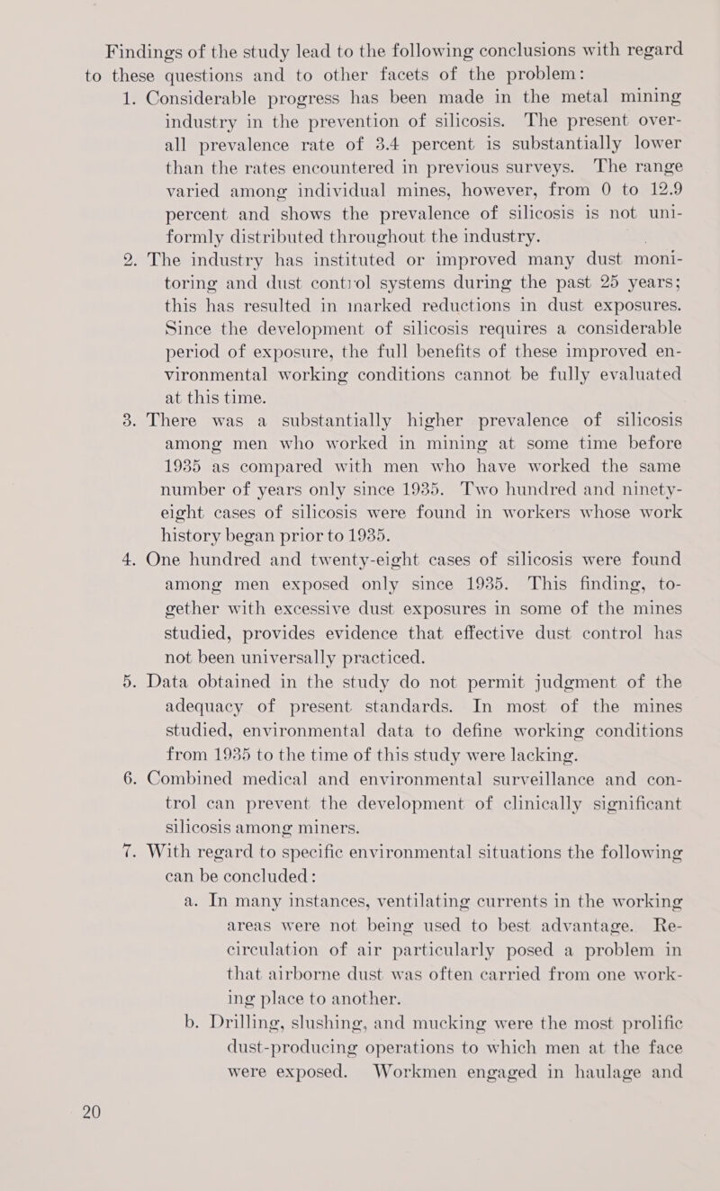Findings of the study lead to the following conclusions with regard to these questions and to other facets of the problem: 1. Considerable progress has been made in the metal mining industry in the prevention of silicosis. The present over- all prevalence rate of 3.4 percent is substantially lower than the rates encountered in previous surveys. The range varied among individual mines, however, from 0 to 12.9 percent and shows the prevalence of silicosis is not uni- formly distributed throughout the industry. 2. The industry has instituted or improved many dust moni- toring and dust contol systems during the past 25 years; this has resulted in inarked reductions in dust exposures. Since the development of silicosis requires a considerable period of exposure, the full benefits of these improved en- vironmental working conditions cannot be fully evaluated at this time. 3. There was a substantially higher prevalence of silicosis among men who worked in mining at some time before 1935 as compared with men who have worked the same number of years only since 1935. Two hundred and ninety- eight cases of silicosis were found in workers whose work history began prior to 19385. 4. One hundred and twenty-eight cases of silicosis were found among men exposed only since 1935. This finding, to- gether with excessive dust exposures in some of the mines studied, provides evidence that effective dust control has not been universally practiced. 5. Data obtained in the study do not permit judgment of the adequacy of present. standards. In most of the mines studied, environmental data to define working conditions from 1935 to the time of this study were lacking. 6. Combined medical and environmental surveillance and con- trol can prevent the development of clinically significant silicosis among miners. 7. With regard to specific environmental situations the following can be concluded: a. In many instances, ventilating currents in the working areas were not being used to best advantage. Re- circulation of air particularly posed a problem in that airborne dust was often carried from one work- ing place to another. b. Drilling, slushing, and mucking were the most prolific dust-producing operations to which men at the face were exposed. Workmen engaged in haulage and