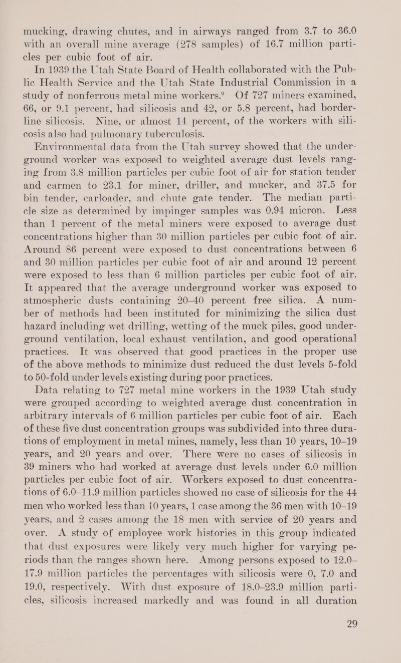 mucking, drawing chutes, and in airways ranged from 3.7 to 36.0 with an overall mine average (278 samples) of 16.7 million parti- cles per cubic foot of air. In 1939 the Utah State Board of Health collaborated with the Pub- lic Health Service and the Utah State Industrial Commission in a study of nonferrous metal mine workers.2 Of 727 miners examined, 66, or 9.1 percent, had silicosis and 42, or 5.8 percent, had border- line silicosis. Nine, or almost 14 percent, of the workers with sili- cosis also had pulmonary tuberculosis. Environmental data from the Utah survey showed that the under- ground worker was exposed to weighted average dust levels rang- ing from 3.8 million particles per cubic foot of air for station tender and carmen to 23.1 for miner, driller, and mucker, and 37.5 for bin tender, carloader, and chute gate tender. The median parti- cle size as determined by impinger samples was 0.94 micron. Less than 1 percent of the metal miners were exposed to average dust concentrations higher than 30 million particles per cubic foot of air. Around 86 percent were exposed to dust concentrations between 6 and 30 million particles per cubic foot of air and around 12 percent were exposed to less than 6 million particles per cubic foot of air. It appeared that the average underground worker was exposed to atmospheric dusts containing 20-40 percent free silica. A num- ber of methods had been instituted for minimizing the silica dust hazard including wet drilling, wetting of the muck piles, good under- ground ventilation, local exhaust ventilation, and good operational practices. It was observed that good practices in the proper use of the above methods to minimize dust reduced the dust levels 5-fold to 50-fold under levels existing during poor practices. Data relating to 727 metal mine workers in the 1939 Utah study were grouped according to weighted average dust concentration in arbitrary intervals of 6 million particles per cubic foot of air. Each of these five dust concentration groups was subdivided into three dura- tions of employment in metal mines, namely, less than 10 years, 10-19 years, and 20 years and over. There were no cases of silicosis in 39 miners who had worked at average dust levels under 6.0 million particles per cubic foot of air. Workers exposed to dust concentra- tions of 6.0-11.9 million particles showed no case of silicosis for the 44 men who worked less than 10 years, 1 case among the 36 men with 10-19 years, and 2 cases among the 18 men with service of 20 years and over. A study of employee work histories in this group indicated that dust exposures were likely very much higher for varying pe- riods than the ranges shown here. Among persons exposed to 12.0- 17.9 million particles the percentages with silicosis were 0, 7.0 and 19.0, respectively. With dust exposure of 18.0-23.9 million parti- cles, silicosis increased markedly and was found in all duration