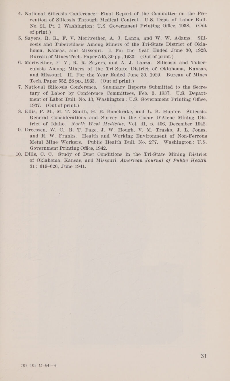 vention of Silicosis Through Medical Control. U.S. Dept. of Labor Bull. No. 21, Pt. I, Washington: U.S. Government Printing Office, 1988. (Out of print. ) cosis and Tuberculosis Among Miners of the Tri-State District of Okla- homa, Kansas, and Missouri. I. For the Year Ended June 30, 1928. Bureau of Mines Tech. Paper 545, 30 pp., 1988. (Out of print.) culosis Among Miners of the Tri-State District of Oklahoma, Kansas, and Missouri. II. For the Year Ended June 30, 1929. Bureau of Mines Tech. Paper 552, 28 pp., 1983. (Out of print.) tary of Labor by Conference Committees, Feb. 3, 1987. U.S. Depart- ment of Labor Bull. No. 18, Washington: U.S. Government Printing Office, 1937. (Out of print.) General Considerations and Survey in the Coeur D’Alene Mining Dis- trict of Idaho. North West Medicine, Vol. 41, p. 406, December 1942. and R. W. Franks. Health and Working Environment of Non-Ferrous Metal Mine Workers. Public Health Bull. No. 277. Washington: U.S. Government Printing Office, 1942. Dills, C. ©. Study of Dust Conditions in the Tri-State Mining District of Oklahoma, Kansas, and Missouri, American Journal of Public Health 31: 619-626, June 1941. ot