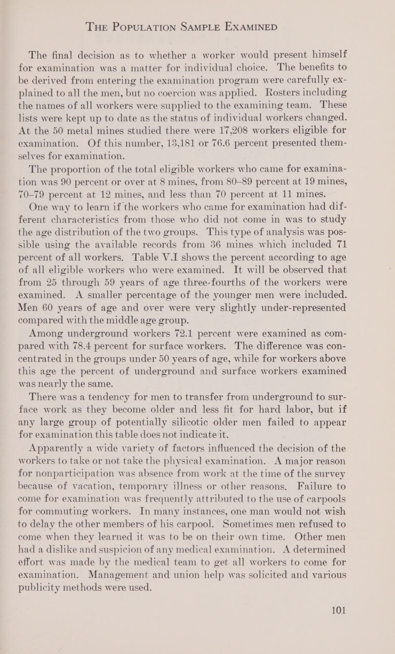THE POPULATION SAMPLE EXAMINED The final decision as to whether a worker would present himself for examination was a matter for individual choice. The benefits to be derived from entering the examination program were carefully ex- plained to all the men, but no coercion was applied. Rosters including the names of all workers were supplied to the examining team. These lists were kept up to date as the status of individual workers changed. At the 50 metal mines studied there were 17,208 workers eligible for examination. Of this number, 13,181 or 76.6 percent presented them- selves for examination. The proportion of the total eligible workers who came for examina- tion was 90 percent or over at 8 mines, from 80-89 percent at 19 mines, 70-79 percent at 12 mines, and less than 70 percent at 11 mines. One way to learn if the workers who came for examination had dif- ferent characteristics from those who did not come in was to study the age distribution of the two groups. This type of analysis was pos- sible using the available records from 36 mines which included 71 percent of all workers. Table V.I shows the percent according to age of all eligible workers who were examined. It will be observed that from 25 through 59 years of age three-fourths of the workers were examined. A smaller percentage of the younger men were included. Men 60 years of age and over were very slightly under-represented compared with the middle age group. Among underground workers 72.1 percent were examined as com- pared with 78.4 percent for surface workers. The difference was con- centrated in the groups under 50 years of age, while for workers above this age the percent of underground and surface workers examined was nearly the same. There was a tendency for men to transfer from underground to sur- face work as they become older and less fit for hard labor, but if any large group of potentially silicotic older men failed to appear for examination this table does not indicate it. Apparently a wide variety of factors influenced the decision of the workers to take or not take the physical examination. A major reason for nonparticipation was absence from work at the time of the survey because of vacation, temporary illness or other reasons. Failure to come for examination was frequently attributed to the use of carpools for commuting workers. In many instances, one man would not wish to delay the other members of his carpool. Sometimes men refused to come when they learned it was to be on their own time. Other men had a dislike and suspicion of any medical examination. A determined effort was made by the medical team to get all workers to come for examination. Management and union help was solicited and various publicity methods were used.