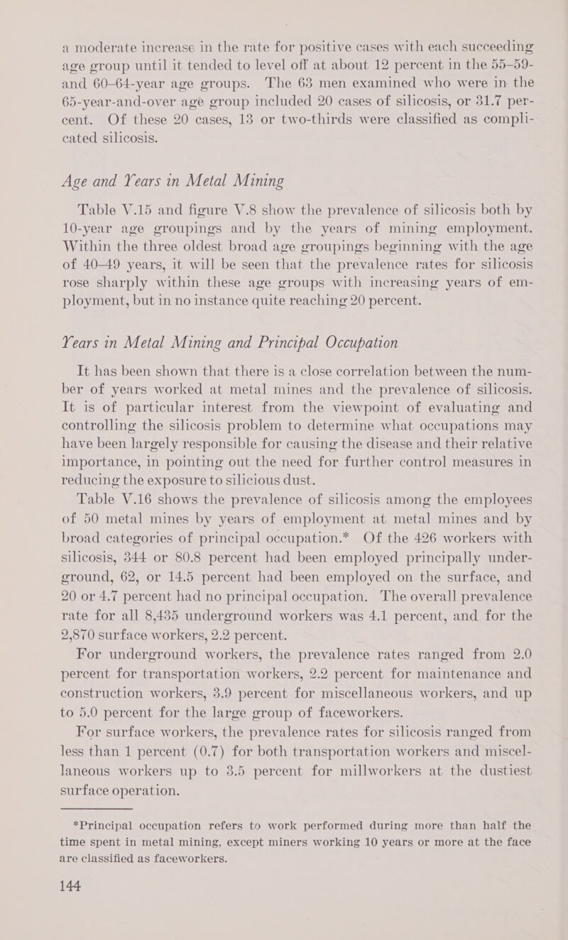 a moderate increase in the rate for positive cases with each succeeding age group until it tended to level off at about 12 percent in the 55-59- and 60-64-year age groups. The 63 men examined who were in the 65-year-and-over age group included 20 cases of silicosis, or 31.7 per- cent. Of these 20 cases, 13 or two-thirds were classified as compli- cated silicosis. Age and Years in Metal Mining Table V.15 and figure V.8 show the prevalence of silicosis both by 10-year age groupings and by the years of mining employment. Within the three oldest broad age groupings beginning with the age of 40-49 years, it will be seen that the prevalence rates for silicosis rose sharply within these age groups with increasing years of em- ployment, but in no instance quite reaching 20 percent. Years in Metal Mining and Principal Occupation It has been shown that there is a close correlation between the num- ber of years worked at metal mines and the prevalence of silicosis. It is of particular interest from the viewpoint of evaluating and controlling the silicosis problem to determine what occupations may have been largely responsible for causing the disease and their relative importance, in pointing out the need for further control measures in reducing the exposure to silicious dust. Table V.16 shows the prevalence of silicosis among the employees of 50 metal mines by years of employment at metal mines and by broad categories of principal occupation.* Of the 426 workers with silicosis, 344 or 80.8 percent had been employed principally under- ground, 62, or 14.5 percent had been employed on the surface, and 20 or 4.7 percent had no principal occupation. The overall prevalence rate for all 8,435 underground workers was 4.1 percent, and for the 2,870 surface workers, 2.2 percent. For underground workers, the prevalence rates ranged from 2.0 percent for transportation workers, 2.2 percent for maintenance and construction workers, 3.9 percent for miscellaneous workers, and up to 5.0 percent for the large group of faceworkers. For surface workers, the prevalence rates for silicosis ranged from less than 1 percent (0.7) for both transportation workers and miscel- laneous workers up to 3.5 percent for millworkers at the dustiest surface operation. *Principal occupation refers to work performed during more than half the time spent in metal mining, except miners working 10 years or more at the face are classified as faceworkers.