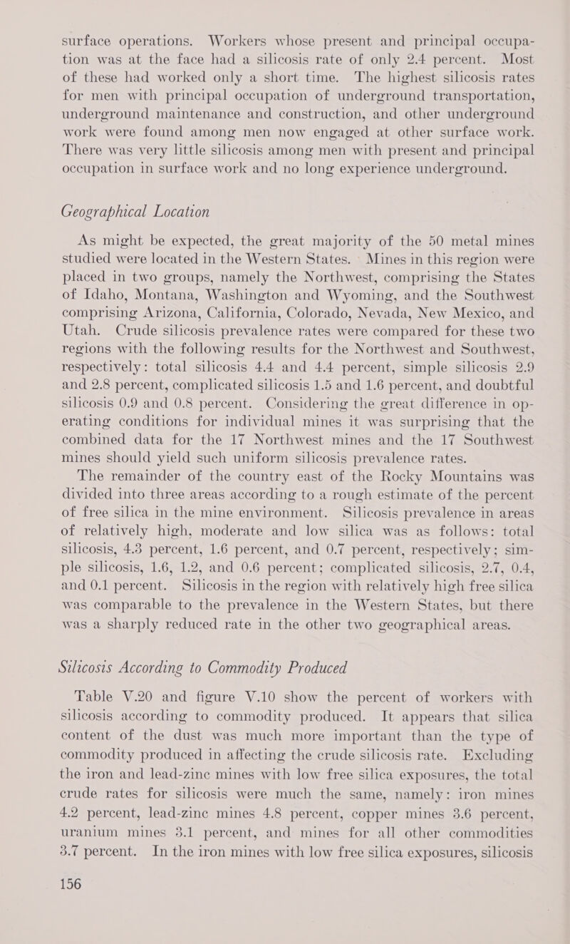 surface operations. Workers whose present and principal occupa- tion was at the face had a silicosis rate of only 2.4 percent. Most of these had worked only a short time. The highest silicosis rates for men with principal occupation of underground transportation, underground maintenance and construction, and other underground work were found among men now engaged at other surface work. There was very little silicosis among men with present and principal occupation in surface work and no long experience underground. Geographical Location As might be expected, the great majority of the 50 metal mines studied were located in the Western States. Mines in this region were placed in two groups, namely the Northwest, comprising the States of Idaho, Montana, Washington and Wyoming, and the Southwest comprising Arizona, California, Colorado, Nevada, New Mexico, and Utah. Crude silicosis prevalence rates were compared for these two regions with the following results for the Northwest and Southwest, respectively: total silicosis 4.4 and 4.4 percent, simple silicosis 2.9 and 2.8 percent, complicated silicosis 1.5 and 1.6 percent, and doubtful silicosis 0.9 and 0.8 percent. Considering the great difference in op- erating conditions for individual mines it was surprising that the combined data for the 17 Northwest mines and the 17 Southwest mines should yield such uniform silicosis prevalence rates. The remainder of the country east of the Rocky Mountains was divided into three areas according to a rough estimate of the percent of free silica in the mine environment. Silicosis prevalence in areas of relatively high, moderate and low silica was as follows: total silicosis, 4.8 percent, 1.6 percent, and 0.7 percent, respectively; sim- ple silicosis, 1.6, 1.2, and 0.6 percent; complicated silicosis, 2.7, 0.4, and 0.1 percent. Silicosis in the region with relatively high free silica was comparable to the prevalence in the Western States, but there was a sharply reduced rate in the other two geographical areas. Silicosis According to Commodity Produced Table V.20 and figure V.10 show the percent of workers with silicosis according to commodity produced. It appears that silica content of the dust was much more important than the type of commodity produced in affecting the crude silicosis rate. Excluding the iron and lead-zine mines with low free silica exposures, the total crude rates for silicosis were much the same, namely: iron mines 4.2 percent, lead-zinc mines 4.8 percent, copper mines 3.6 percent, uranium mines 3.1 percent, and mines for all other commodities 3.7 percent. In the iron mines with low free silica exposures, silicosis