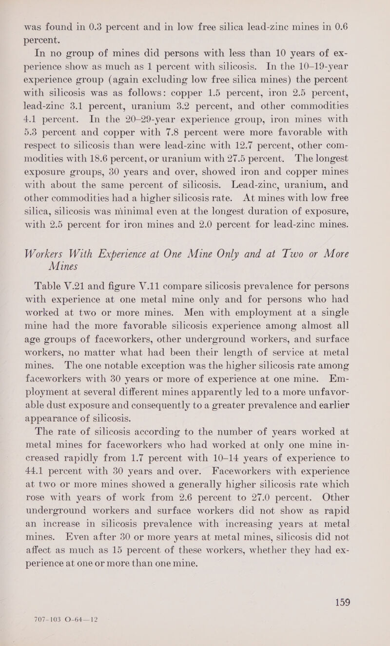 percent. In no group of mines did persons with less than 10 years of ex- perience show as much as 1 percent with silicosis. In the 10-19-year experience group (again excluding low free silica mines) the percent with silicosis was as follows: copper 1.5 percent, iron 2.5 percent, lead-zine 3.1 percent, uranium 3.2 percent, and other commodities 4.1 percent. In the 20-29-year experience group, iron mines with 5.38 percent and copper with 7.8 percent were more favorable with respect to silicosis than were lead-zine with 12.7 percent, other com- modities with 18.6 percent, or uranium with 27.5 percent. The longest exposure groups, 30 years and over, showed iron and copper mines with about the same percent of silicosis. Lead-zinc, uranium, and other commodities had a higher silicosis rate. At mines with low free silica, silicosis was minimal even at the longest duration of exposure, with 2.5 percent for iron mines and 2.0 percent for lead-zinc mines. Workers With Experience at One Mine Only and at Two or More Mines Table V.21 and figure V.11 compare silicosis prevalence for persons with experience at one metal mine only and for persons who had worked at two or more mines. Men with employment at a single mine had the more favorable silicosis experience among almost all age groups of faceworkers, other underground workers, and surface workers, no matter what had been their length of service at metal mines. The one notable exception was the higher silicosis rate among faceworkers with 30 years or more of experience at one mine. Em- ployment at several different mines apparently led to a more unfavor- able dust exposure and consequently to a greater prevalence and earlier appearance of silicosis. The rate of silicosis according to the number of years worked at metal mines for faceworkers who had worked at only one mine in- creased rapidly from 1.7 percent with 10-14 years of experience to 44.1 percent with 30 years and over. Faceworkers with experience at two or more mines showed a generally higher silicosis rate which rose with years of work from 2.6 percent to 27.0 percent. Other underground workers and surface workers did not show as rapid an increase in silicosis prevalence with increasing years at metal mines. Even after 30 or more years at metal mines, silicosis did not affect as much as 15 percent of these workers, whether they had ex- perience at one or more than one mine. 159 707-103 O-64—12