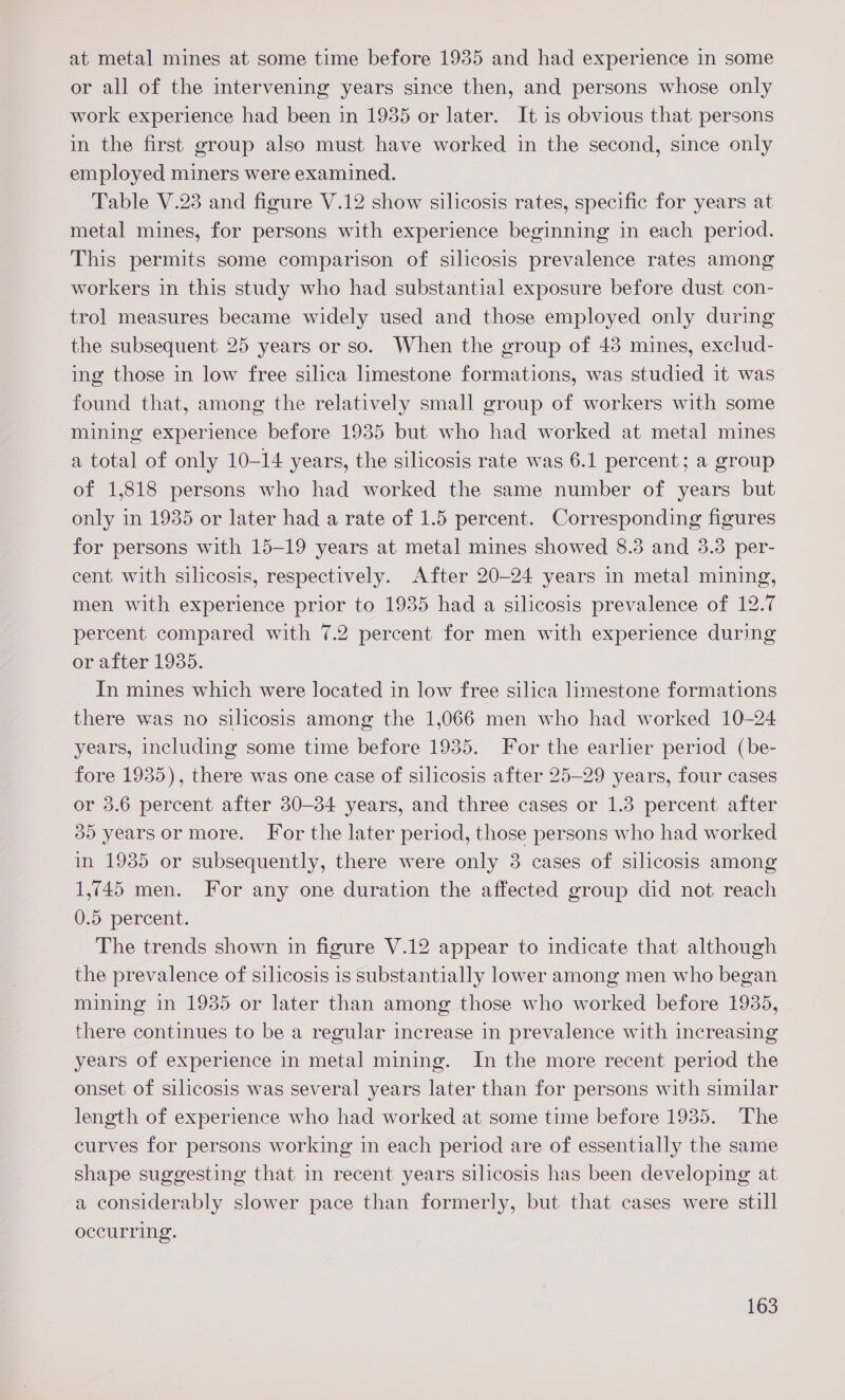 at metal mines at some time before 1935 and had experience in some or all of the intervening years since then, and persons whose only work experience had been in 1935 or later. It is obvious that persons in the first group also must have worked in the second, since only employed miners were examined. Table V.23 and figure V.12 show silicosis rates, specific for years at metal mines, for persons with experience beginning in each period. This permits some comparison of silicosis prevalence rates among workers in this study who had substantial exposure before dust con- trol measures became widely used and those employed only during the subsequent 25 years or so. When the group of 48 mines, exclud- ing those in low free silica limestone formations, was studied it was found that, among the relatively small group of workers with some mining experience before 1935 but who had worked at metal mines a total of only 10-14 years, the silicosis rate was 6.1 percent; a group of 1,818 persons who had worked the same number of years but only in 1935 or later had a rate of 1.5 percent. Corresponding figures for persons with 15-19 years at metal mines showed 8.3 and 3.3 per- cent with silicosis, respectively. After 20-24 years in metal mining, men with experience prior to 1935 had a silicosis prevalence of 12.7 percent compared with 7.2 percent for men with experience during or after 1935. In mines which were located in low free silica limestone formations there was no silicosis among the 1,066 men who had worked 10-24 years, including some time before 1935. For the earlier period (be- fore 1935), there was one case of silicosis after 25-29 years, four cases or 3.6 percent after 30-34 years, and three cases or 1.3 percent after 30 years or more. For the later period, those persons who had worked in 1935 or subsequently, there were only 3 cases of silicosis among 1,745 men. For any one duration the affected group did not reach 0.5 percent. The trends shown in figure V.12 appear to indicate that although the prevalence of silicosis is substantially lower among men who began mining in 1935 or later than among those who worked before 1935, there continues to be a regular increase in prevalence with increasing years of experience in metal mining. In the more recent period the onset of silicosis was several years later than for persons with similar length of experience who had worked at some time before 1935. The curves for persons working in each period are of essentially the same shape suggesting that in recent years silicosis has been developing at a considerably slower pace than formerly, but that cases were still occurring.