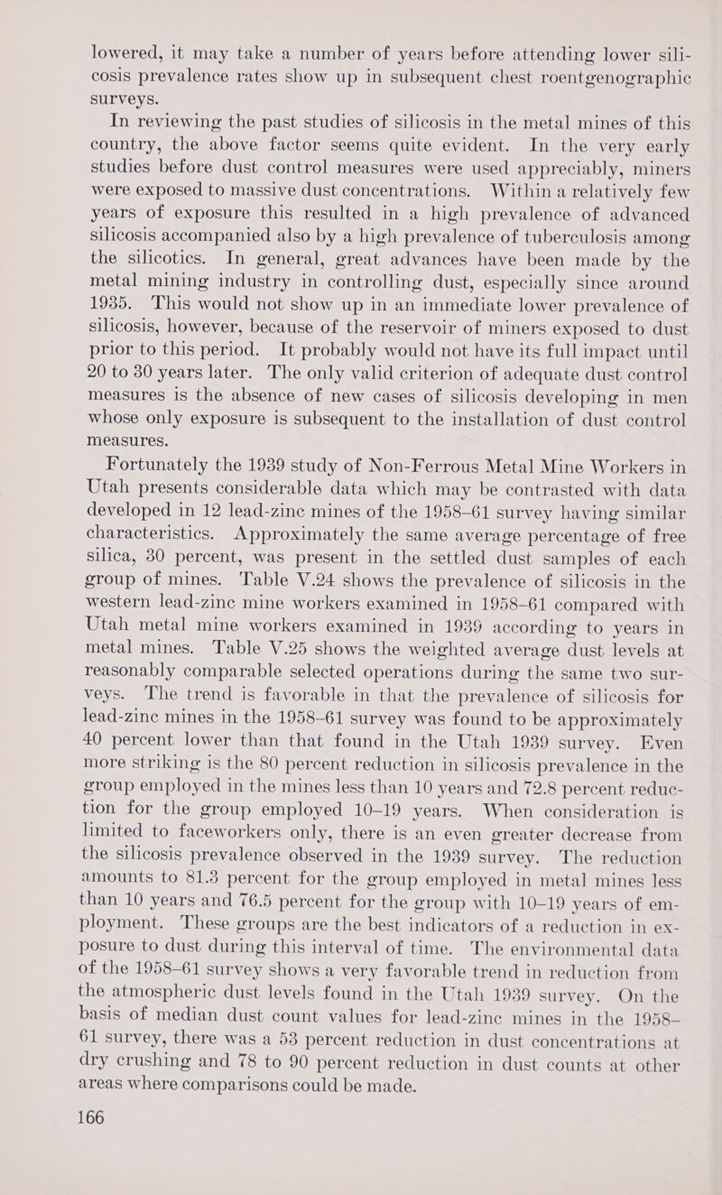 lowered, it may take a number of years before attending lower sili- cosis prevalence rates show up in subsequent chest roentgenographic surveys. In reviewing the past studies of silicosis in the metal mines of this country, the above factor seems quite evident. In the very early studies before dust control measures were used appreciably, miners were exposed to massive dust concentrations. Within a relatively few years of exposure this resulted in a high prevalence of advanced silicosis accompanied also by a high prevalence of tuberculosis among the silicotics. In general, great advances have been made by the metal mining industry in controlling dust, especially since around 1935. This would not show up in an immediate lower prevalence of silicosis, however, because of the reservoir of miners exposed to dust prior to this period. It probably would not have its full impact until 20 to 30 years later. The only valid criterion of adequate dust control measures is the absence of new cases of silicosis developing in men whose only exposure is subsequent to the installation of dust control measures. Fortunately the 1989 study of Non-Ferrous Metal Mine Workers in Utah presents considerable data which may be contrasted with data developed in 12 lead-zinc mines of the 1958-61 survey having similar characteristics. Approximately the same average percentage of free silica, 80 percent, was present in the settled dust samples of each group of mines. Table V.24 shows the prevalence of silicosis in the western lead-zinc mine workers examined in 1958-61 compared with Utah metal mine workers examined in 1939 according to years in metal mines. Table V.25 shows the weighted average dust levels at reasonably comparable selected operations during the same two sur- veys. The trend is favorable in that the prevalence of silicosis for lead-zinc mines in the 1958-61 survey was found to be approximately 40 percent lower than that found in the Utah 1939 survey. Even more striking is the 80 percent reduction in silicosis prevalence in the group employed in the mines less than 10 years and 72.8 percent reduc- tion for the group employed 10-19 years. When consideration is limited to faceworkers only, there is an even greater decrease from the silicosis prevalence observed in the 1939 survey. The reduction amounts to 81.3 percent for the group employed in metal mines less than 10 years and 76.5 percent for the group with 10-19 years of em- ployment. These groups are the best indicators of a reduction in ex- posure to dust during this interval of time. The environmental data of the 1958-61 survey shows a very favorable trend in reduction from the atmospheric dust levels found in the Utah 1939 survey. On the basis of median dust count values for lead-zine mines in the 1958— 61 survey, there was a 53 percent reduction in dust concentrations at dry crushing and 78 to 90 percent reduction in dust counts at other areas where comparisons could be made.