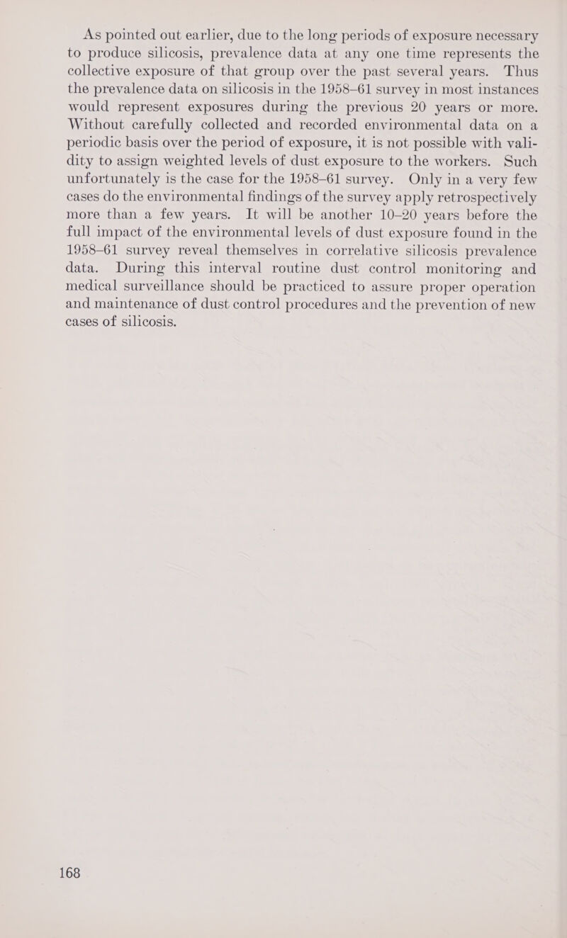 As pointed out earlier, due to the long periods of exposure necessary to produce silicosis, prevalence data at any one time represents the collective exposure of that group over the past several years. Thus the prevalence data on silicosis in the 1958-61 survey in most instances would represent exposures during the previous 20 years or more. Without carefully collected and recorded environmental data on a periodic basis over the period of exposure, it is not possible with vali- dity to assign weighted levels of dust exposure to the workers. Such unfortunately is the case for the 1958-61 survey. Only in a very few cases do the environmental findings of the survey apply retrospectively more than a few years. It will be another 10-20 years before the full impact of the environmental levels of dust exposure found in the 1958-61 survey reveal themselves in correlative silicosis prevalence data. During this interval routine dust control monitoring and medical surveillance should be practiced to assure proper operation and maintenance of dust control procedures and the prevention of new cases of silicosis.