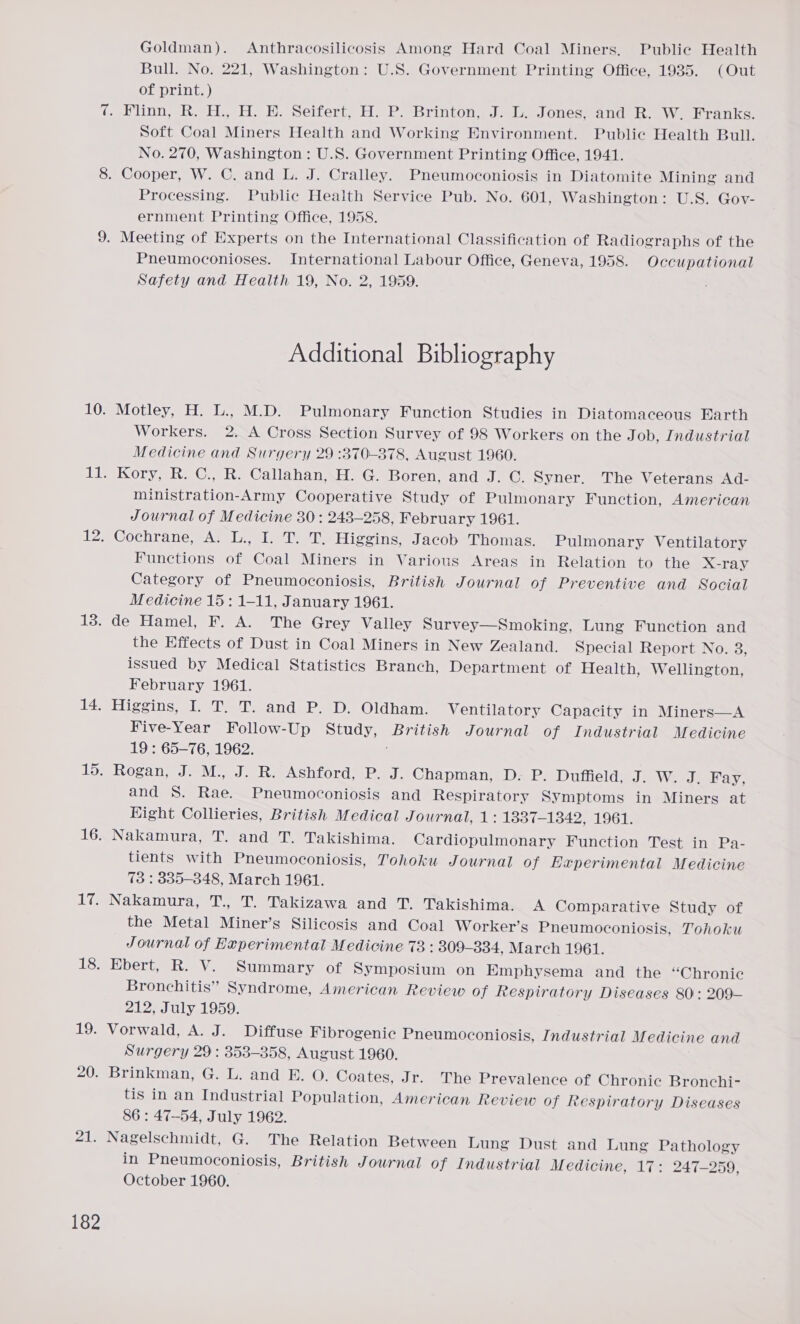 it 8. 9. 10. ill, 12; 13. 14. 15. 16. ie. 18. 19. 20. 21. 182 Goldman). Anthracosilicosis Among Hard Coal Miners. Public Health Bull. No. 221, Washington: U.S. Government Printing Office, 1935. (Out of print. ) Flinn, R. H., H. E. Seifert, H. P. Brinton, J. L. Jones, and R. W. Franks. Soft Coal Miners Health and Working Environment. Public Health Bull. No. 270, Washington : U.S. Government Printing Office, 1941. Cooper, W. C. and L. J. Cralley. Pneumoconiosis in Diatomite Mining and Processing. Public Health Service Pub. No. 601, Washington: U.S. Gov- ernment Printing Office, 1958. Meeting of Experts on the International Classification of Radiographs of the Pneumoconioses. International Labour Office, Geneva, 1958. Occupational Safety and Health 19, No. 2, 1959. Additional Bibliography Motley, H. L., M.D. Pulmonary Function Studies in Diatomaceous Earth Workers. 2. A Cross Section Survey of 98 Workers on the Job, Industrial Medicine and Surgery 29 :370-878, August 1960. Kory, R. C., R. Callahan, H. G. Boren, and J. GC. Syner. The Veterans Ad- ministration-Army Cooperative Study of Pulmonary Function, American Journal of Medicine 30: 243-258, February 1961. Cochrane, A. L., I. T. T. Higgins, Jacob Thomas. Pulmonary Ventilatory Functions of Coal Miners in Various Areas in Relation to the X-ray Category of Pneumoconiosis, British Journal of Preventive and Social Medicine 15: 1-11, January 1961. de Hamel, F. A. The Grey Valley Survey—Smoking, Lung Function and the Effects of Dust in Coal Miners in New Zealand. Special Report No. 8, issued by Medical Statistics Branch, Department of Health, Wellington, February 1961. Higgins, I. T. T. and P. D. Oldham. Ventilatory Capacity in Miners—A Five-Year Follow-Up Study, Ee Journal of Industrial Medicine 19 : 65-76, 1962. Rogan, J. M., J. R. Ashford, P. J. Chapman, D. P. Duffield, J. W. J. Fay, and S. Rae. Pneumoconiosis and Respiratory Symptoms in Miners at Hight Collieries, British Medical Journal, 1: 13837-1342, 1961. Nakamura, T. and T. Takishima. Cardiopulmonary Function Test in Pa- tients with Pneumoconiosis, Tohoku Journal of Experimental Medicine 73 : 335-3848, March 1961. Nakamura, T., T. Takizawa and T. Takishima. A Comparative Study of the Metal Miners Silicosis and Coal Worker’s Pneumoconiosis, Tohoku Journal of Experimental Medicine 73 : 309— 334, March 1961. Ebert, R. V. Summary of Symposium on Emphysema and the “Chronic Bronchitis” Syndrome, American Review of Respiratory Diseases 80: 209— 212, July 1959. Vorwald, A. J. Diffuse Fibrogenic Pneumoconiosis, Industrial Medicine and Surgery 29 : 353-358, August 1960. Brinkman, G. L. and E. O. Coates, Jr. The Prevalence of Chronic Bronchi- tis in an Industrial Population, American Review of Respiratory Diseases 86: 47-54, July 1962. Nagelschmidt, G. The Relation Between Lung Dust and Lung Pathology in Pneumoconiosis, British Journal of Industrial Medicine, 17: 247-259, October 1960.