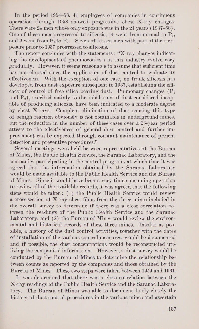 In the period 1954-58, 41 employees of companies in continuous operation through 1958 showed progressive chest X-ray changes. There were 24 men whose only exposure was in the 21 years (1937-58). One of these men progressed to silicosis, 14 went from normal to P,, and 9 went from P, to P,. Seven of fifteen men with part of their ex- posure prior to 1937 progressed to silicosis. The report concludes with the statements: “X-ray changes indicat- ing the development of pneumoconiosis in this industry evolve very eradually. However, it seems reasonable to assume that sufficient time has not elapsed since the application of dust control to evaluate its effectiveness. With the exception of one case, no frank silicosis has developed from dust exposure subsequent to 1937, establishing the effi- cacy of control of free silica bearing dust. Pulmonary changes (P, and P,), ascribed mainly to the inhalation of dust considered incap- able of producing silicosis, have been indicated to a moderate degree by chest X-rays. Complete elimination of dust causing this type of benign reaction obviously is not obtainable in underground mines, but the reduction in the number of these cases over a 25-year period attests to the effectiveness of general dust control and further 1m- provement can be expected through constant maintenance of present detection and preventive procedures.” Several meetings were held between representatives of the Bureau of Mines, the Public Health Service, the Saranac Laboratory, and the companies participating in the control program, at which time it was agreed that the information obtained by the Saranac Laboratory would be made available to the Public Health Service and the Bureau of Mines. Since it would have been a very time-consuming operation to review all of the available records, it was agreed that the following steps would be taken: (1) the Public Health Service would review a cross-section of X-ray chest films from the three mines included in the overall survey to determine if there was a close correlation be- tween the readings of the Public Health Service and the Saranac Laboratory, and (2) the Bureau of Mines would review the environ- mental and historical records of these three mines. Insofar as pos- sible, a history of the dust control activities, together with the dates of installation of the various contro] measures, would be documented and if possible, the dust concentrations would be reconstructed uti- lizing the companies’ information. However, a dust survey would be conducted by the Bureau of Mines to determine the relationship be- tween counts as reported by the companies and those obtained by the Bureau of Mines. These two steps were taken between 1959 and 1961. It was determined that there was a close correlation between the X-ray readings of the Public Health Service and the Saranac Labora- tory. The Bureau of Mines was able to document fairly closely the history of dust control procedures in the various mines and ascertain