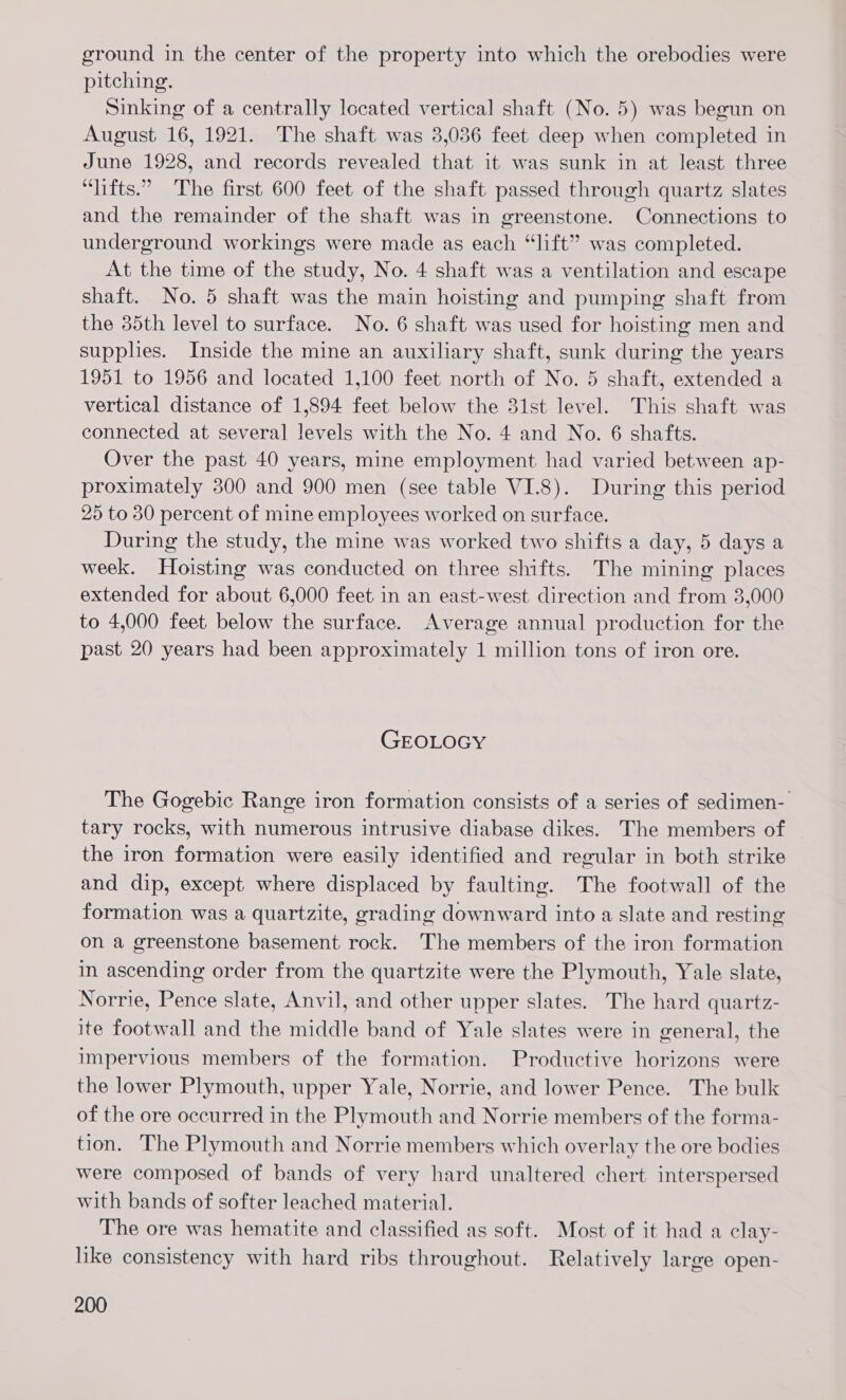 ground in the center of the property into which the orebodies were pitching. Sinking of a centrally located vertical shaft (No. 5) was begun on August 16, 1921. The shaft was 3,036 feet deep when completed in June 1928, and records revealed that it was sunk in at least three “lifts.” The first 600 feet of the shaft passed through quartz slates and the remainder of the shaft was in greenstone. Connections to underground workings were made as each “lift” was completed. At the time of the study, No. 4 shaft was a ventilation and escape shaft. No. 5 shaft was the main hoisting and pumping shaft from the 35th level to surface. No. 6 shaft was used for hoisting men and supplies. Inside the mine an auxiliary shaft, sunk during the years 1951 to 1956 and located 1,100 feet north of No. 5 shaft, extended a vertical distance of 1,894 feet below the 31st level. This shaft was connected at several levels with the No. 4 and No. 6 shafts. Over the past 40 years, mine employment had varied between ap- proximately 300 and 900 men (see table VI.8). During this period 25 to 80 percent of mine employees worked on surface. During the study, the mine was worked two shifts a day, 5 days a week. Hoisting was conducted on three shifts. The mining places extended for about 6,000 feet in an east-west direction and from 3,000 to 4,000 feet below the surface. Average annual production for the past 20 years had been approximately 1 million tons of iron ore. GEOLOGY The Gogebic Range iron formation consists of a series of sedimen- tary rocks, with numerous intrusive diabase dikes. The members of the iron formation were easily identified and regular in both strike and dip, except where displaced by faulting. The footwall of the formation was a quartzite, grading downward into a slate and resting on a greenstone basement rock. The members of the iron formation in ascending order from the quartzite were the Plymouth, Yale slate, Norrie, Pence slate, Anvil, and other upper slates. The hard quartz- ite footwall and the middle band of Yale slates were in general, the impervious members of the formation. Productive horizons were the lower Plymouth, upper Yale, Norrie, and lower Pence. The bulk of the ore occurred in the Plymouth and Norrie members of the forma- tion. The Plymouth and Norrie members which overlay the ore bodies were composed of bands of very hard unaltered chert interspersed with bands of softer leached material. The ore was hematite and classified as soft. Most of it had a clay- like consistency with hard ribs throughout. Relatively large open-