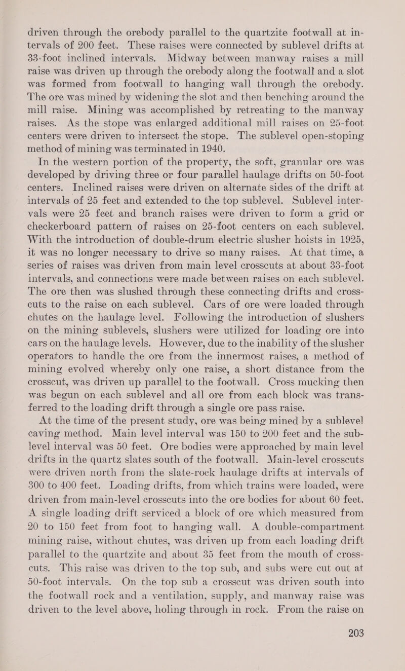 driven through the orebody parallel to the quartzite footwall at in- tervals of 200 feet. These raises were connected by sublevel drifts at 33-foot inclined intervals. Midway between manway raises a mill raise was driven up through the orebody along the footwall! and a slot was formed from footwall to hanging wall through the orebody. The ore was mined by widening the slot and then benching around the mill raise. Mining was accomplished by retreating to the manway raises. As the stope was enlarged additional mill raises on 25-foot centers were driven to intersect the stope. The sublevel open-stoping method of mining was terminated in 1940. In the western portion of the property, the soft, granular ore was developed by driving three or four parallel haulage drifts on 50-foot centers. Inclined raises were driven on alternate sides of the drift at intervals of 25 feet and extended to the top sublevel. Sublevel inter- vals were 25 feet and branch raises were driven to form a grid or checkerboard pattern of raises on 25-foot centers on each sublevel. With the introduction of double-drum electric slusher hoists in 1925, it was no longer necessary to drive so many raises. At that time, a series of raises was driven from main level crosscuts at about 33-foot intervals, and connections were made between raises on each sublevel. The ore then was slushed through these connecting drifts and cross- cuts to the raise on each sublevel. Cars of ore were loaded through chutes on the haulage level. Following the introduction of slushers on the mining sublevels, slushers were utilized for loading ore into cars on the haulage levels. However, due to the inability of the slusher operators to handle the ore from the innermost raises, a method of mining evolved whereby only one raise, a short distance from the crosscut, was driven up parallel to the footwall. Cross mucking then was begun on each sublevel and all ore from each block was trans- ferred to the loading drift through a single ore pass raise. At the time of the present study, ore was being mined by a sublevel caving method. Main level interval was 150 to 200 feet and the sub- level interval was 50 feet. Ore bodies were approached by main level drifts in the quartz slates south of the footwall. Main-level crosscuts were driven north from the slate-rock haulage drifts at intervals of 300 to 400 feet. Loading drifts, from which trains were loaded, were driven from main-level crosscuts into the ore bodies for about 60 feet. A single loading drift serviced a block of ore which measured from 20 to 150 feet from foot to hanging wall. A double-compartment mining raise, without chutes, was driven up from each loading drift parallel to the quartzite and about 35 feet from the mouth of cross- cuts. This raise was driven to the top sub, and subs were cut out at 50-foot intervals. On the top sub a crosscut was driven south into the footwall rock and a ventilation, supply, and manway raise was driven to the level above, holing through in rock. From the raise on