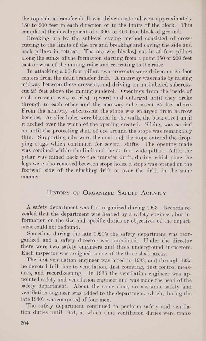 the top sub, a transfer drift was driven east and west approximately 150 to 200 feet in each direction or to the limits cf the block. This completed the development of a 300- or 400-foot block of ground. Breaking ore by the sublevel caving method consisted of cross- cutting to the limits of the ore and breaking and caving the side and back pillars in retreat. The ore was blocked out in 50-foot pillars along the strike of the formation starting from a point 150 or 200 feet east or west of the mining raise and retreating to the raise. In attacking a 50-foot pillar, two crosscuts were driven on 25-foot centers from the main transfer drift. A manway was made by raising midway between these crosscuts and driving an untimbered subcross- cut 25 feet above the mining sublevel. Openings from the inside of each crosscut were carried upward and enlarged until they broke through to each other and the manway subcrosscut 25 feet above. From the manway subcrosscut the stope was enlarged from narrow benches. As slice holes were blasted in the walls, the back caved until it arched over the width of the opening created. Slicing was carried on until the protecting shell of ore around the stope was remarkably thin. Supporting ribs were then cut and the stope entered the drop- ping stage which continued for several shifts. The opening made was confined within the limits of the 50-foot-wide pillar. After the pillar was mined back to the transfer drift, during which time the legs were also removed between stope holes, a stope was opened on the footwall side of the slushing drift or over the drift in the same manner. History OF ORGANIZED SAFETY ACTIVITY A safety department was first organized during 1923. Records re- vealed that the department was headed by a safety engineer, but in- formation on the size and specific duties or objectives of the depart- ment could not be found. Sometime during the late 1920’s the safety department was reor- ganized and a safety director was appointed. Under the director there were two safety engineers and three underground inspectors. Each inspector was assigned to one of the three shaft areas. The first ventilation engineer was hired in 1933, and through 1935 he devoted full time to ventilation, dust counting, dust control meas- ures, and recordkeeping. In 1936 the ventilation engineer was ap- pointed safety and ventilation engineer and was made the head of the safety department. About the same time, an assistant safety and ventilation engineer was added to the department, which, during the late 1930’s was composed of four men. The safety department continued to perform hee and ventila- tion duties until 1954, at which time ventilation duties were trans-