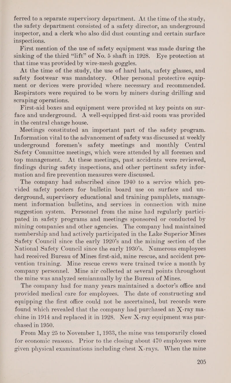 ferred to a separate supervisory department. At the time of the study, the safety department consisted of a safety director, an underground inspector, and a clerk who also did dust counting and certain surface inspections. First mention of the use of safety equipment was made during the sinking of the third “lft” of No. 5 shaft in 1928. Eye protection at that time was provided by wire-mesh goggles. At the time of the study, the use of hard hats, safety glasses, and safety footwear was mandatory. Other personal protective equip- ment or devices were provided where necessary and recommended. Respirators were required to be worn by miners during drilling and scraping operations. First-aid boxes and equipment were provided at key points on sur- face and underground. A well-equipped first-aid room was provided in the central change house. Meetings constituted an important part of the safety program. Information vital to the advancement of safety was discussed at weekly underground foremen’s safety meetings and monthly Central Safety Committee meetings, which were attended by all foremen and top management. At these meetings, past accidents were reviewed, findings during safety inspections, and other pertinent safety infor- mation and fire prevention measures were discussed. The company had subscribed since 1940 to a service which pro- vided safety posters for bulletin board use on surface and un- derground, supervisory educational and training pamphlets, manage- ment information bulletins, and services in connection with mine suggestion system. Personnel from the mine had regularly partici- pated in safety programs and meetings sponsored or conducted by mining companies and other agencies. The company had maintained membership and had actively participated in the Lake Superior Mines Safety Council since the early 1920’s and the mining section of the National Safety Council since the early 1930’s. Numerous employees had received Bureau of Mines first-aid, mine rescue, and accident pre- vention training. Mine rescue crews were trained twice a month by company personnel. Mine air collected at several points throughout the mine was analyzed semiannually by the Bureau of Mines. The company had for many years maintained a doctor’s office and provided medical care for employees. The date of constructing and equipping the first office could not be ascertained, but records were found which revealed that the company had purchased an X-ray ma- chine in 1914 and replaced it in 1928. New X-ray eouipment was pur- chased in 1950. From May 25 to November 1, 1933, the mine was temporarily closed for economic reasons. Prior to the closing about 470 employees were given physical examinations including chest X-rays. When the mine