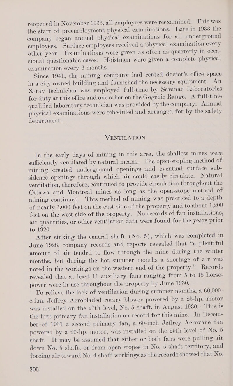 reopened in November 1933, all employees were reexamined. This was the start of preemployment physical examinations. Late in 1933 the company began annual physical examinations for all underground employees. Surface employees received a physical examination every other year. Examinations were given as often as quarterly in occa- sional questionable cases. Hoistmen were given a complete physical examination every 6 months. Since 1941, the mining company had rented doctor’s office space in a city-owned building and furnished the necessary equipment. An X-ray technician was employed full-time by Saranac Laboratories for duty at this office and one other on the Gogebic Range. A full-time qualified laboratory technician was provided by the company. Annual physical examinations were scheduled and arranged for by the safety department. VENTILATION In the early days of mining in this area, the shallow mines were sufficiently ventilated by natural means. The open-stoping method of mining created underground openings and eventual surface sub- sidence openings through which air could easily circulate. Natural ventilation, therefore, continued to provide circulation throughout the Ottawa and Montreal mines as long as the open-stope method of mining continued. This method of mining was practiced to a depth of nearly 3,000 feet on the east side of the property and to about 1,200 feet on the west side of the property. No records of fan installations, air quantities, or other ventilation data were found for the years prior to 1920. After sinking the central shaft (No. 5), which was completed in June 1928, company records and reports revealed that “a plentiful amount of air tended to flow through the mine during the winter months, but during the hot summer months a shortage of air was noted in the workings on the western end of the property.” Records revealed that at least 11 auxiliary fans ranging from 5 to 15 horse- power were in use throughout the property by June 1930. To relieve the lack of ventilation during summer months, a 60,000- c.f.m. Jeffrey Aerobladed rotary blower powered by a 25-hp. motor was installed on the 27th level, No. 5 shaft, in August 1930. This is the first primary fan installation on record for this mine. In Decem- ber-of 1931 a second primary fan, a 60-inch Jeffrey Aerovane fan powered by a 20-hp. motor, was installed on the 29th level of No. 5 shaft. It may be assumed that either or both fans were pulling air down No. 5 shaft, or from open stopes in No. 5 shaft territory, and forcing air toward No. 4 shaft workings as the records showed that No.