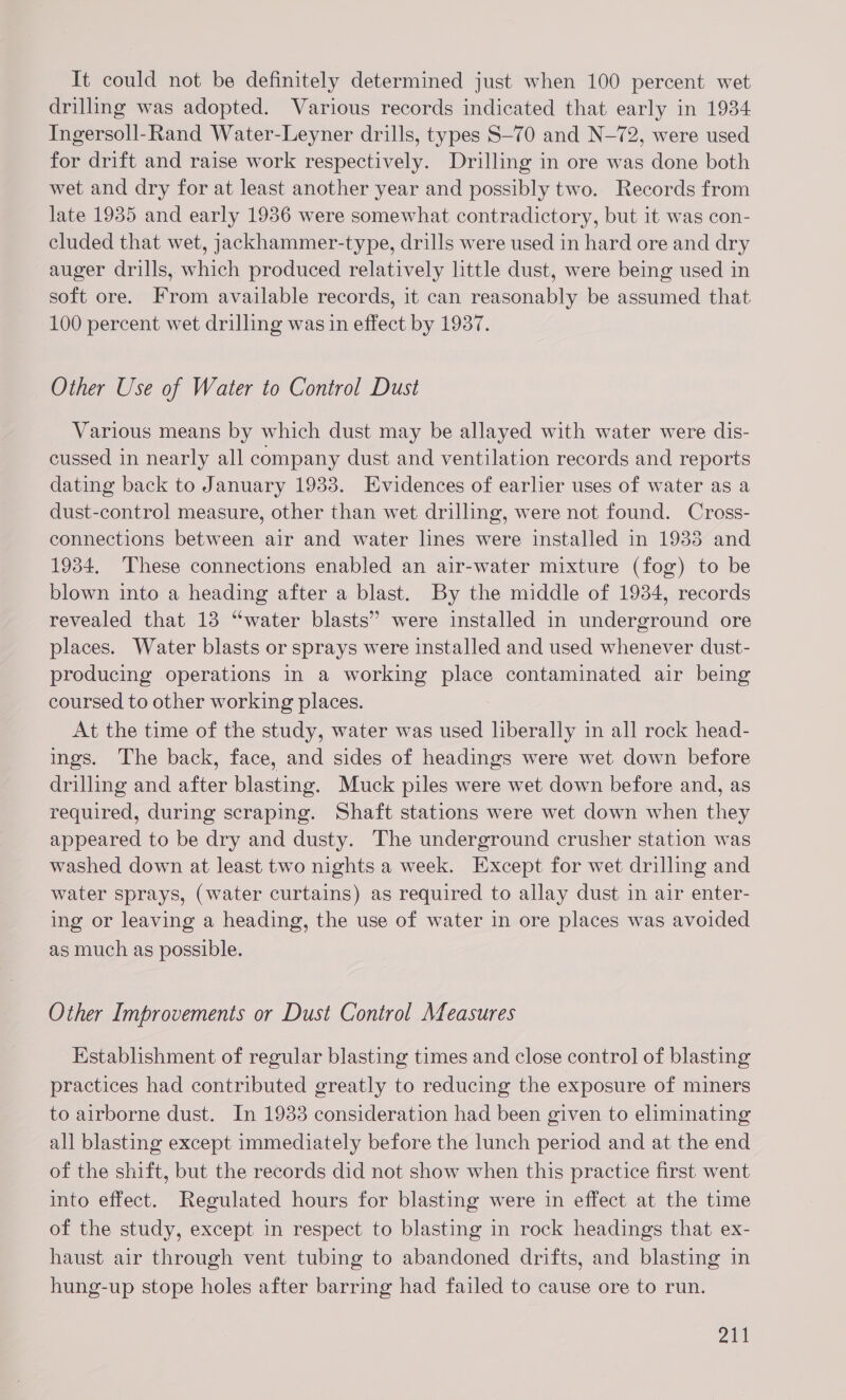 It could not be definitely determined just when 100 percent wet drilling was adopted. Various records indicated that early in 1934 Ingersoll-Rand Water-Leyner drills, types S—70 and N-72, were used for drift and raise work respectively. Drilling in ore was done both wet and dry for at least another year and possibly two. Records from late 1935 and early 1936 were somewhat contradictory, but it was con- cluded that wet, jackhammer-type, drills were used in hard ore and dry auger drills, which produced relatively little dust, were being used in soft ore. From available records, it can reasonably be assumed that 100 percent wet drilling was in effect by 1937. Other Use of Water to Control Dust Various means by which dust may be allayed with water were dis- cussed in nearly all company dust and ventilation records and reports dating back to January 1933. Evidences of earlier uses of water as a dust-control measure, other than wet drilling, were not found. Cross- connections between air and water lines were installed in 1933 and 1934, These connections enabled an air-water mixture (fog) to be blown into a heading after a blast. By the middle of 1934, records revealed that 13 “water blasts” were installed in underground ore places. Water blasts or sprays were installed and used whenever dust- producing operations in a working place contaminated air being coursed to other working places. At the time of the study, water was used liberally in all rock head- ings. The back, face, and sides of headings were wet down before drilling and after blasting. Muck piles were wet down before and, as required, during scraping. Shaft stations were wet down when they appeared to be dry and dusty. The underground crusher station was washed down at least two nights a week. Except for wet drilling and water sprays, (water curtains) as required to allay dust in air enter- ing or leaving a heading, the use of water in ore places was avoided as much as possible. Other Improvements or Dust Control Measures Establishment of regular blasting times and close control of blasting practices had contributed greatly to reducing the exposure of miners to airborne dust. In 1933 consideration had been given to eliminating all blasting except immediately before the lunch period and at the end of the shift, but the records did not show when this practice first went into effect. Regulated hours for blasting were in effect at the time of the study, except in respect to blasting in rock headings that ex- haust air through vent tubing to abandoned drifts, and blasting in hung-up stope holes after barring had failed to cause ore to run.