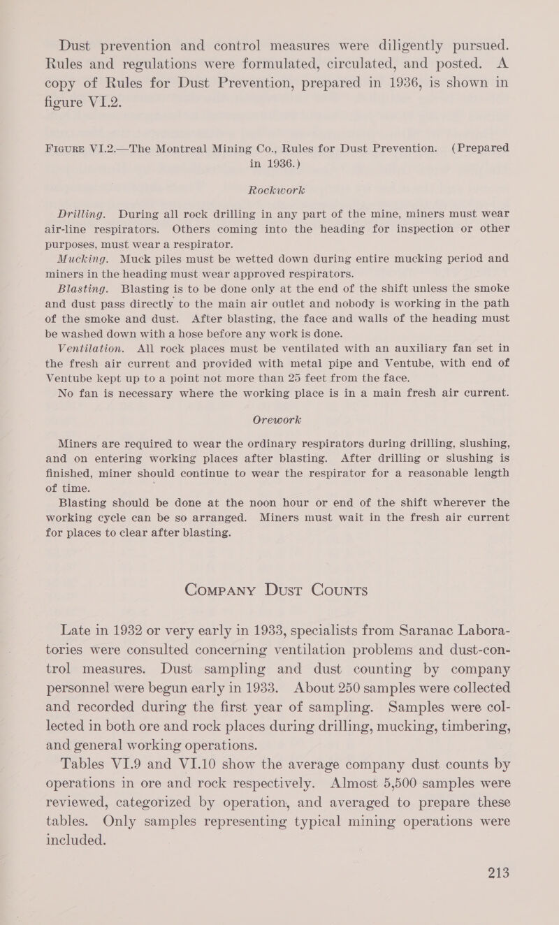 Dust prevention and control measures were diligently pursued. Rules and regulations were formulated, circulated, and posted. <A copy of Rules for Dust Prevention, prepared in 1936, is shown in figure V1.2. FIGURE VI.2.—The Montreal Mining Co., Rules for Dust Prevention. (Prepared in 1936.) Rockwork Drilling. During all rock drilling in any part of the mine, miners must wear air-line respirators. Others coming into the heading for inspection or other purposes, must wear a respirator. Mucking. Muck piles must be wetted down during entire mucking period and miners in the heading must wear approved respirators. Blasting. Blasting is to be done only at the end of the shift unless the smoke and dust pass directly to the main air outlet and nobody is working in the path of the smoke and dust. After blasting, the face and walls of the heading must be washed down with a hose before any work is done. Ventilation. All rock places must be ventilated with an auxiliary fan set in the fresh air current and provided with metal pipe and Ventube, with end of Ventube kept up to a point not more than 25 feet from the face. No fan is necessary where the working place is in a main fresh air current. Orework Miners are required to wear the ordinary respirators during drilling, slushing, and on entering working places after blasting. After drilling or slushing is finished, miner should continue to wear the respirator for a reasonable length of time. , Blasting should be done at the noon hour or end of the shift wherever the working cycle can be so arranged. Miners must wait in the fresh air current for places to clear after blasting. Company Dust COUNTS Late in 1932 or very early in 1933, specialists from Saranac Labora- tories were consulted concerning ventilation problems and dust-con- trol measures. Dust sampling and dust counting by company personne! were begun early in 19383. About 250 samples were collected and recorded during the first year of sampling... Samples were col- lected in both ore and rock places during drilling, mucking, timbering, and general working operations. | Tables VI.9 and VI.10 show the average company dust counts by operations in ore and rock respectively. Almost 5,500 samples were reviewed, categorized by operation, and averaged to prepare these tables. Only samples representing typical mining operations were included.