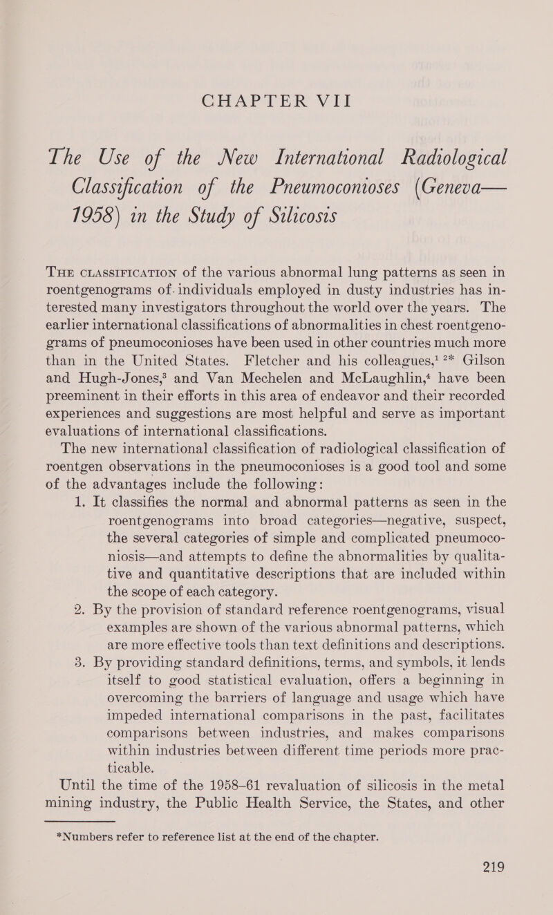 CHAPTER VII The Use of the New International Radvological Classification of the Pneumocontoses (Geneva— 1958) in the Study of Silicosis THE CLASSIFICATION of the various abnormal lung patterns as seen in roentgenograms of. individuals employed in dusty industries has in- terested many investigators throughout the world over the years. The earlier international classifications of abnormalities in chest roentgeno- grams of pneumoconioses have been used in other countries much more than in the United States. Fletcher and his colleagues,! ?* Gilson and Hugh-Jones,? and Van Mechelen and McLaughlin,‘ have been preeminent in their efforts in this area of endeavor and their recorded experiences and suggestions are most helpful and serve as important evaluations of international classifications. The new international classification of radiological classification of roentgen observations in the pneumoconioses is a good tool and some of the advantages include the following: 1. It classifies the normal and abnormal patterns as seen in the roentgenograms into broad categories—negative, suspect, the several categories of simple and complicated pneumoco- niosis—and attempts to define the abnormalities by qualita- tive and quantitative descriptions that are included within | the scope of each category. 2. By the provision of standard reference roentgenograms, visual examples are shown of the various abnormal patterns, which are more effective tools than text definitions and descriptions. 3. By providing standard definitions, terms, and symbols, it lends itself to good statistical evaluation, offers a beginning in overcoming the barriers of language and usage which have impeded international comparisons in the past, facilitates comparisons between industries, and makes comparisons within industries between different time periods more prac- ticable. Until the time of the 1958-61 revaluation of silicosis in the metal mining industry, the Public Health Service, the States, and other *Numbers refer to reference list at the end of the chapter.